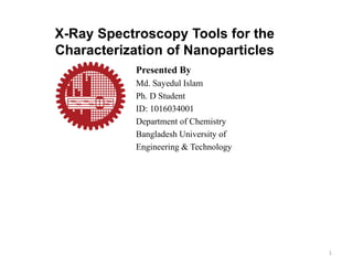 X-Ray Spectroscopy Tools for the
Characterization of Nanoparticles
Presented By
Md. Sayedul Islam
Ph. D Student
ID: 1016034001
Department of Chemistry
Bangladesh University of
Engineering & Technology
1
 