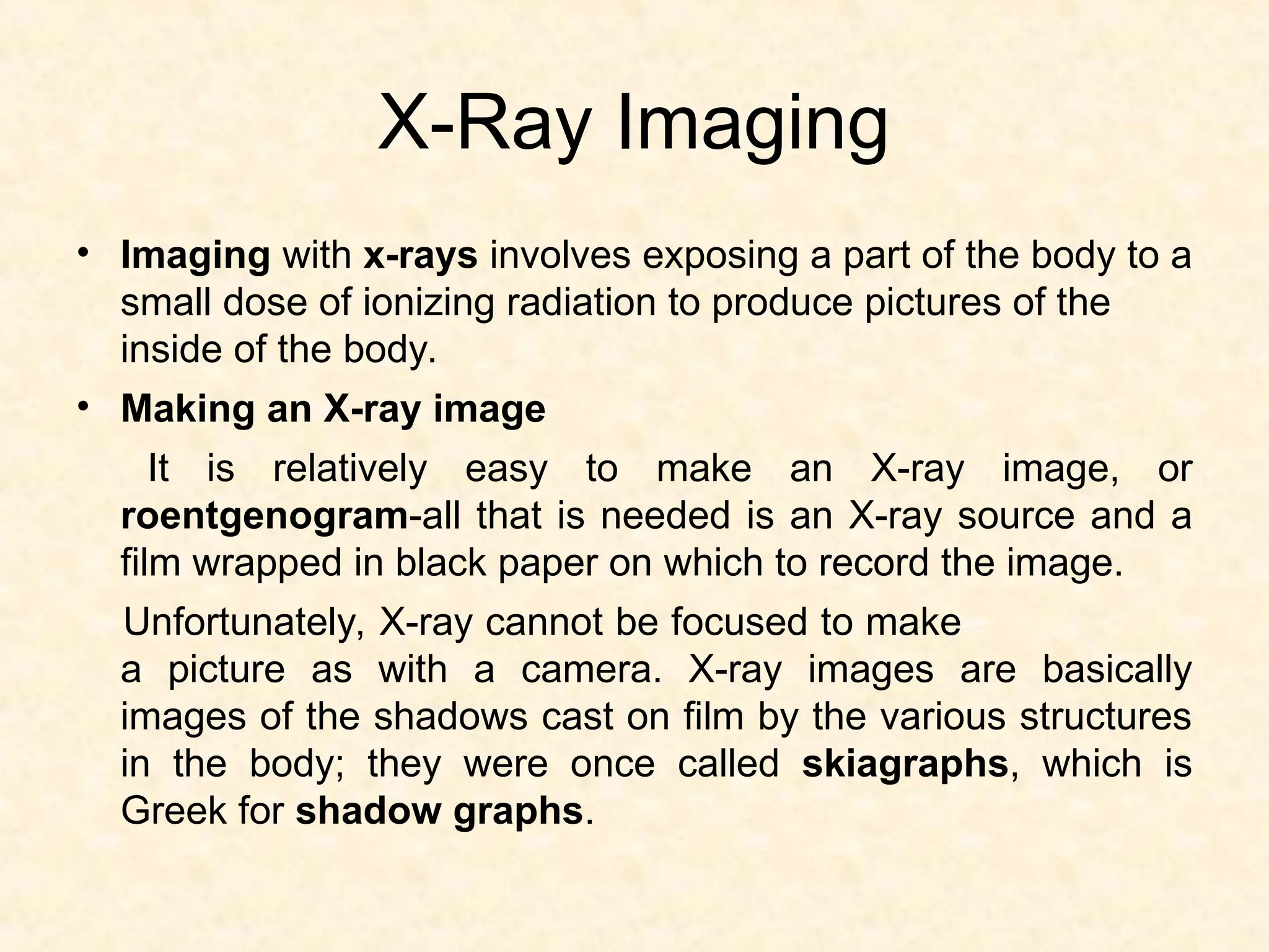 X-Ray Imaging
• Imaging with x-rays involves exposing a part of the body to a
small dose of ionizing radiation to produce pictures of the
inside of the body.
• Making an X-ray image
It is relatively easy to make an X-ray image, or
roentgenogram-all that is needed is an X-ray source and a
film wrapped in black paper on which to record the image.
Unfortunately, X-ray cannot be focused to make
a picture as with a camera. X-ray images are basically
images of the shadows cast on film by the various structures
in the body; they were once called skiagraphs, which is
Greek for shadow graphs.
 