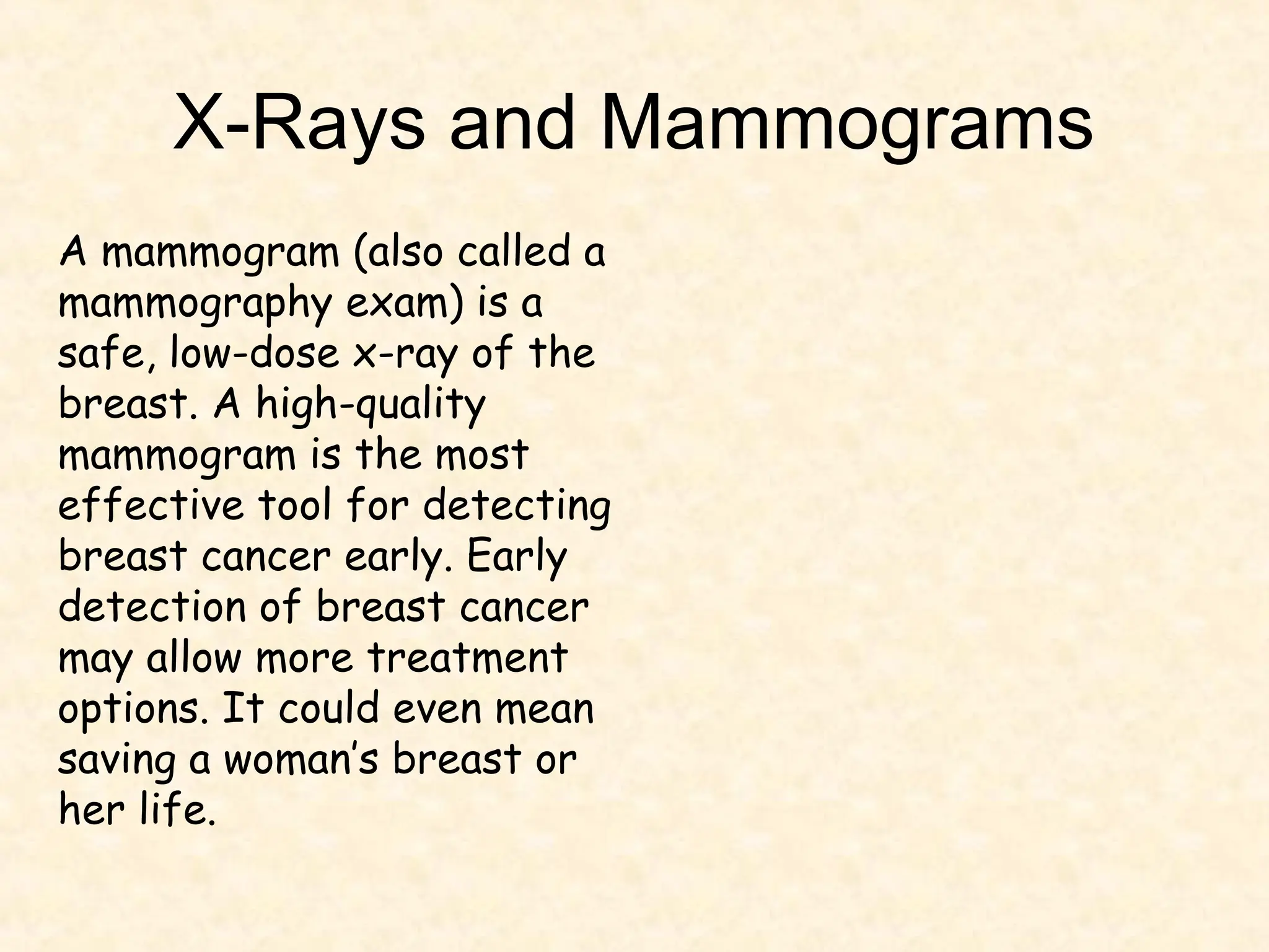 X-Rays and Mammograms
A mammogram (also called a
mammography exam) is a
safe, low-dose x-ray of the
breast. A high-quality
mammogram is the most
effective tool for detecting
breast cancer early. Early
detection of breast cancer
may allow more treatment
options. It could even mean
saving a woman’s breast or
her life.
 
