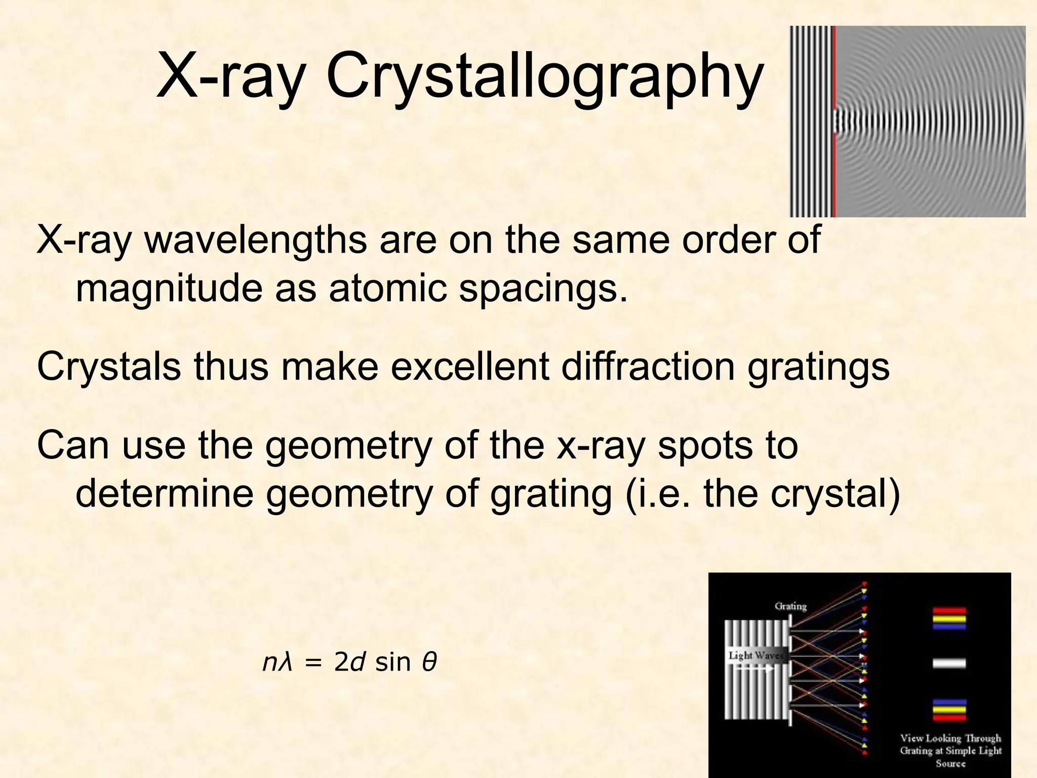 X-ray Crystallography
X-ray wavelengths are on the same order of
magnitude as atomic spacings.
Crystals thus make excellent diffraction gratings
Can use the geometry of the x-ray spots to
determine geometry of grating (i.e. the crystal)
nλ = 2d sin θ
 