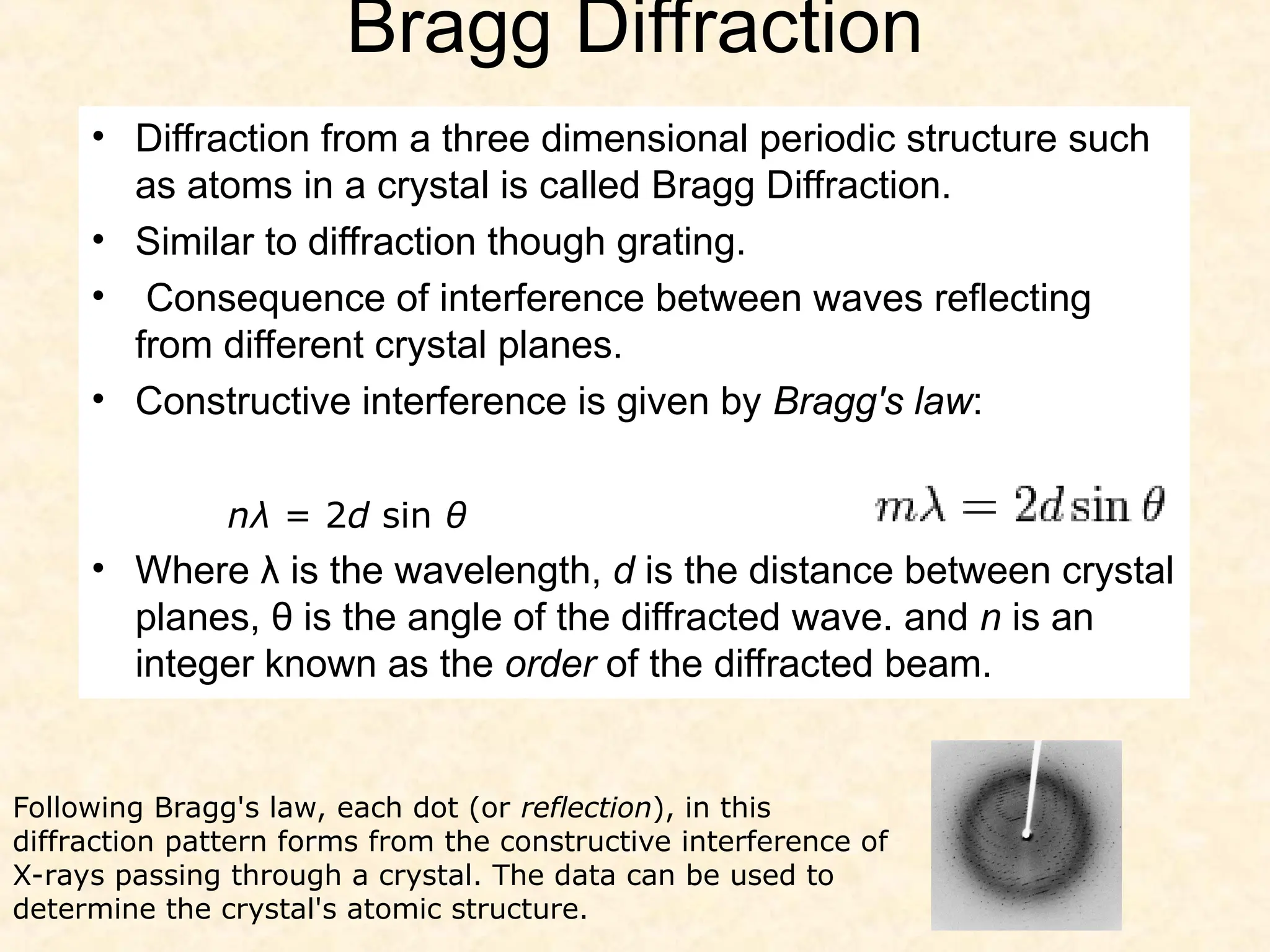 Bragg Diffraction
• Diffraction from a three dimensional periodic structure such
as atoms in a crystal is called Bragg Diffraction.
• Similar to diffraction though grating.
• Consequence of interference between waves reflecting
from different crystal planes.
• Constructive interference is given by Bragg's law:
• Where λ is the wavelength, d is the distance between crystal
planes, θ is the angle of the diffracted wave. and n is an
integer known as the order of the diffracted beam.
nλ = 2d sin θ
Following Bragg's law, each dot (or reflection), in this
diffraction pattern forms from the constructive interference of
X-rays passing through a crystal. The data can be used to
determine the crystal's atomic structure.
 