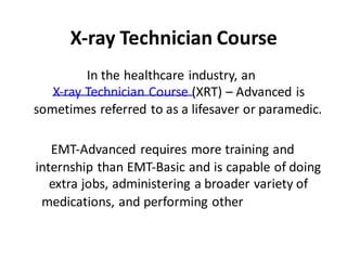X-ray Technician Course
In the healthcare industry, an
X-ray Technician Course (XRT) – Advanced is
sometimes referred to as a lifesaver or paramedic.
EMT-Advanced requires more training and
internship than EMT-Basic and is capable of doing
extra jobs, administering a broader variety of
medications, and performing other
procedures.
 