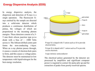 In energy dispersive analysis, the
dispersion and detection of X-rays is a
single operation. The fluorescent X-
rays emitted by the sample are directed
into a solid-state detector which
produces a continuous distribution of
pulses, the voltages of which are
proportional to the incoming photon
energies. These detectors consist of a 3-
5 mm thick silicon junction type p-i-n
diode with a bias of ~ -1000 Volts
across it. The lithium-drifted centre part
forms the non-conducting i-layer.
When an x-ray photon passes through,
it causes a swarm of electron-hole pairs
to form, and this causes a voltage pulse.
The detector must be maintained at low
temperature with liquid-nitrogen for the
best energy resolution.
Energy Dispersive Analysis (EDS)
The electrical pulses generated by the detector are
processed by amplifiers and significant computer
power is required to correct for pulse-pile up and for
extraction of peaks from poorly-resolved spectra.
P-type Si is doped with 3+cation such as Al to provide
electron holes.
N-type Si is doped with 5+ cation such as P to provide
excess electrons.
I-type intrinsic semiconductor
 