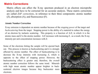 Matrix effects can affect the X-ray spectrum produced in an electron microprobe
analysis and have to be corrected for an accurate analysis. These matrix corrections
are called ZAF corrections, in reference to their three components: atomic number
(Z), absorption (A), and fluorescence (F).
Matrix Corrections
Atomic Number Correction
X-ray emission is dependent on atomic number because of the stopping power of the target and
backscattering from the target. Stopping power is the ability of a material to reduce the energy
of an electron by inelastic scattering. This property is a function of A/Z, in which A is the
atomic mass and Z is the atomic number. A/Z increases with increasing Z, as a result, the X-ray
intensity per unit concentration increases with Z.
Some of the electrons hitting the sample will be ejected back
out. This process is known as backscattering and it is strongly
affected by atomic number. The effect of backscattering is to
decrease the X-ray intensity with increasing Z, which is
opposite to the effect of stopping power. However, the
backscattering effect is greater and, therefore, the overall
atomic number correction follows the same trend. Minerals
with high mean atomic number appear brighter in back-
scattered electron images because they backscatter more
electrons.
Fe-rich
Mg-rich
Back-scattered electron image of
olivine phenocryst
 