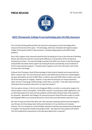 th
PRESS RELEASE                                                                       
                                                                               18  January 2012 




    AECC Chiropractic College X‐ray technology gets US FDA clearance 


The U.S Food and Drug Administration has cleared an exciting piece of new technology which 
measures the function of the spine.  The technology, which was invented at the Anglo‐European 
College of Chiropractic (AECC) in Bournemouth, is already helping patients with difficult back 
problems.  

Since 1910, surgeons have measured spinal function by taking two X‐rays at the extremes of bending 
(flexion and extension) and then measuring the difference in the positions of the vertebrae by 
drawing lines on them.  The new technology invented at the AECC uses motion X‐rays (fluoroscopy) 
and quantifies the whole motion pattern by tracking the bones automatically across hundreds of 
frames using computer programs.  This gives spinal surgeons much more information with similar 
accuracy and X‐ray dosage. 

Professor Paul Thompson, Head of Rheumatology at Poole General Hospital and involved with the 
AECC’s research said; “The cost of back pain alone to the Health Service within the United Kingdom 
has been estimated to be over £3,440 million in indirect costs and £1632 million in direct costs, with 
5% of this being spent on imaging.  However, X‐rays taken for back pain are mostly reported as 
either normal, or having age‐related changes, which tells us very little.  To be able to get functional 
information that is precisely measured is an important advance.” 

The new system, (known in the US as the Kinegraph VMA) is currently in use by spinal surgeons for 
clinical studies in seven US hospitals.  At the AECC, research is continuing on wider applications such 
as informing treatment for back and neck problems and the better fitting of lower limb prostheses 
for amputees.  Meanwhile, the College’s US commercial partner Ortho Kinematics hopes to market 
the Kinegraph VMA to any clinical professional in the US who prescribes flexion‐extension X‐rays.  

Ken Vall, Principal and CEO of the AECC said; “We have been working to perfect this technology for 
over 20 years, but have always been held up by limitations in X‐ray machines and computer 
memory. This is an example of a small UK higher education institution persisting and punching above 
its weight in the big world of health technology transfer.  We hope that many patients will benefit 
from this fundamental improvement in the way spine dysfunction is assessed.” 

 
 