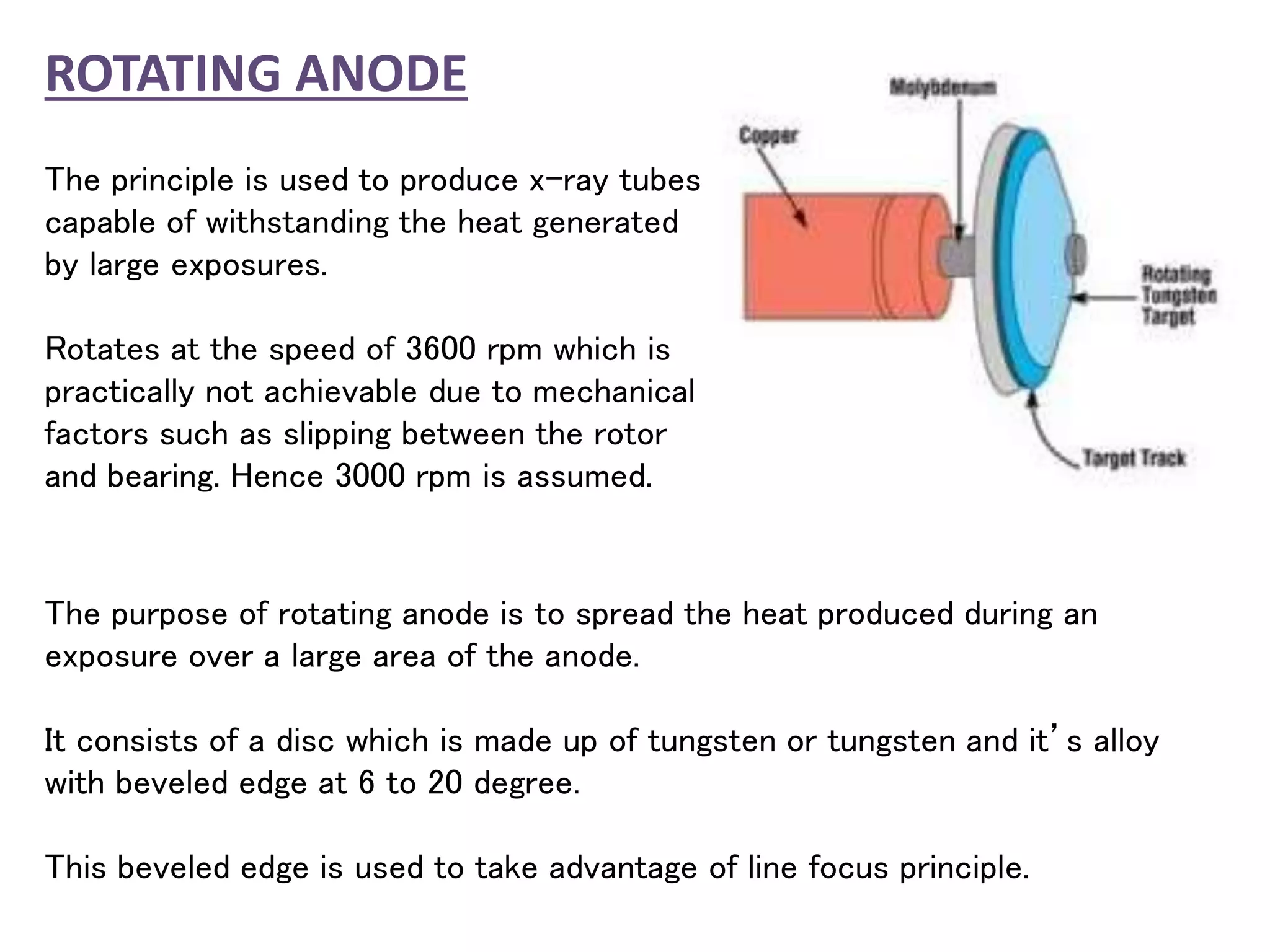 ROTATING ANODE
The principle is used to produce x-ray tubes
capable of withstanding the heat generated
by large exposures.
Rotates at the speed of 3600 rpm which is
practically not achievable due to mechanical
factors such as slipping between the rotor
and bearing. Hence 3000 rpm is assumed.
The purpose of rotating anode is to spread the heat produced during an
exposure over a large area of the anode.
It consists of a disc which is made up of tungsten or tungsten and it’s alloy
with beveled edge at 6 to 20 degree.
This beveled edge is used to take advantage of line focus principle.
 