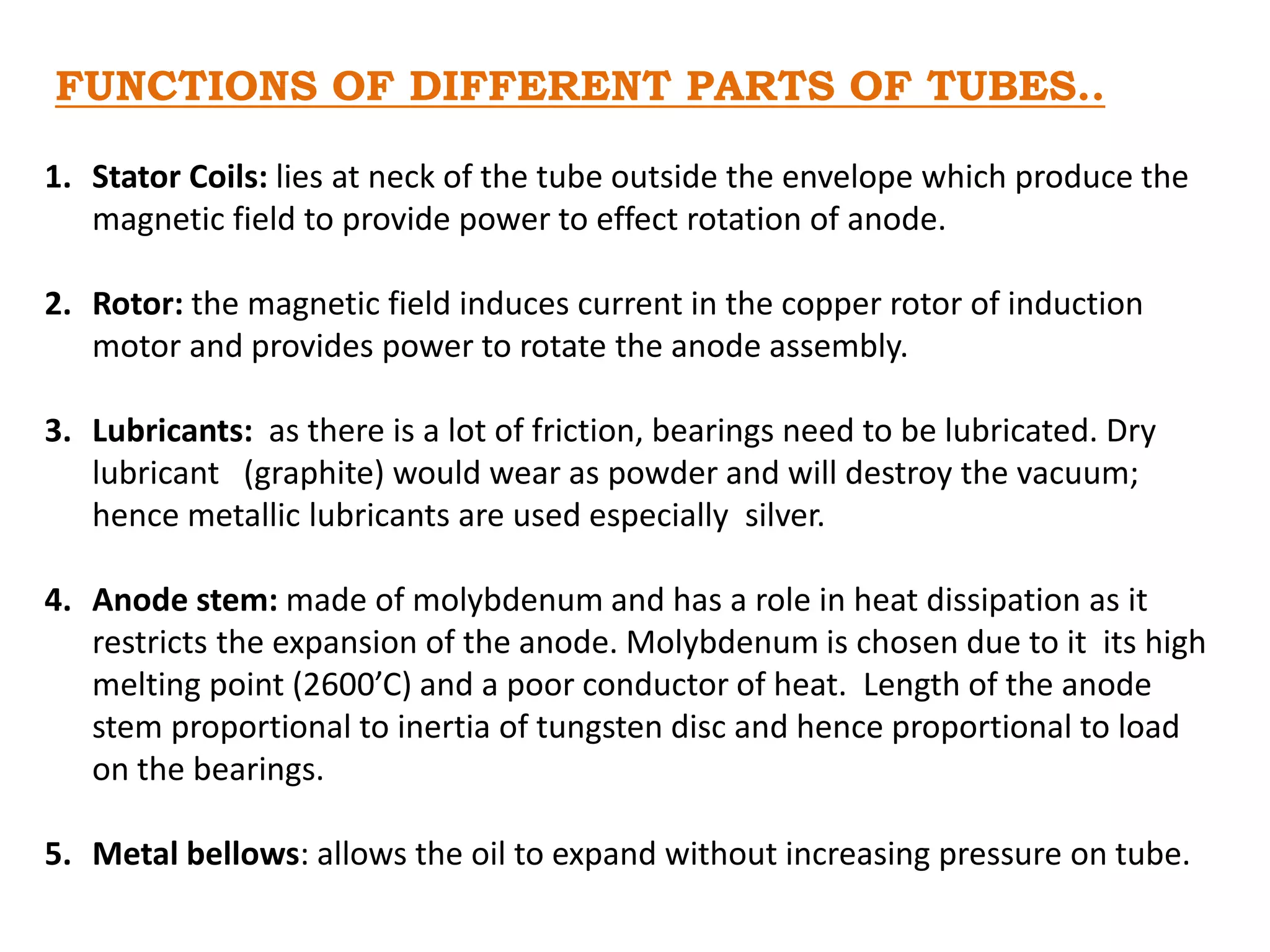 FUNCTIONS OF DIFFERENT PARTS OF TUBES..
1. Stator Coils: lies at neck of the tube outside the envelope which produce the
magnetic field to provide power to effect rotation of anode.
2. Rotor: the magnetic field induces current in the copper rotor of induction
motor and provides power to rotate the anode assembly.
3. Lubricants: as there is a lot of friction, bearings need to be lubricated. Dry
lubricant (graphite) would wear as powder and will destroy the vacuum;
hence metallic lubricants are used especially silver.
4. Anode stem: made of molybdenum and has a role in heat dissipation as it
restricts the expansion of the anode. Molybdenum is chosen due to it its high
melting point (2600’C) and a poor conductor of heat. Length of the anode
stem proportional to inertia of tungsten disc and hence proportional to load
on the bearings.
5. Metal bellows: allows the oil to expand without increasing pressure on tube.
 