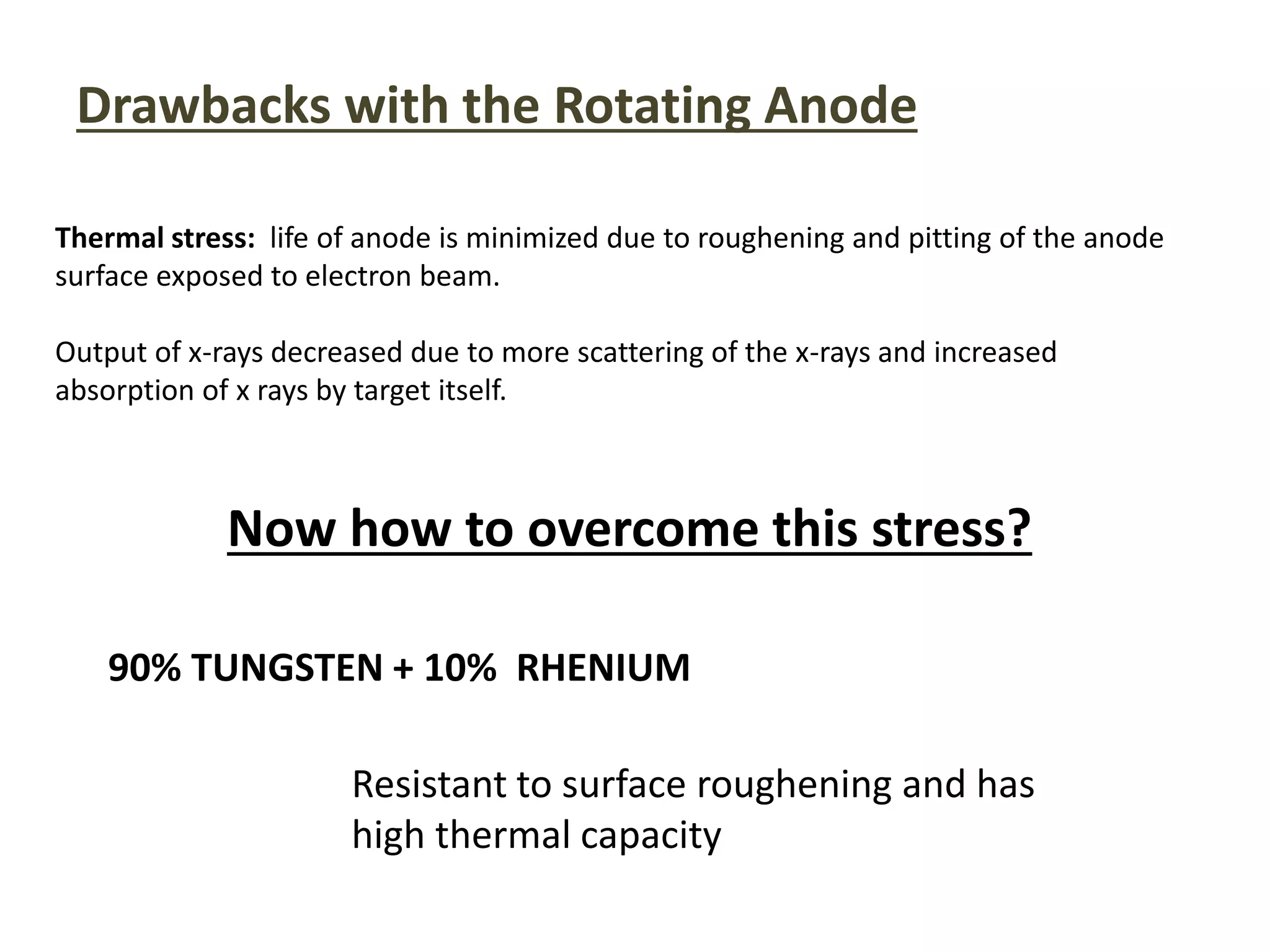Drawbacks with the Rotating Anode
Thermal stress: life of anode is minimized due to roughening and pitting of the anode
surface exposed to electron beam.
Output of x-rays decreased due to more scattering of the x-rays and increased
absorption of x rays by target itself.
Now how to overcome this stress?
90% TUNGSTEN + 10% RHENIUM
Resistant to surface roughening and has
high thermal capacity
 