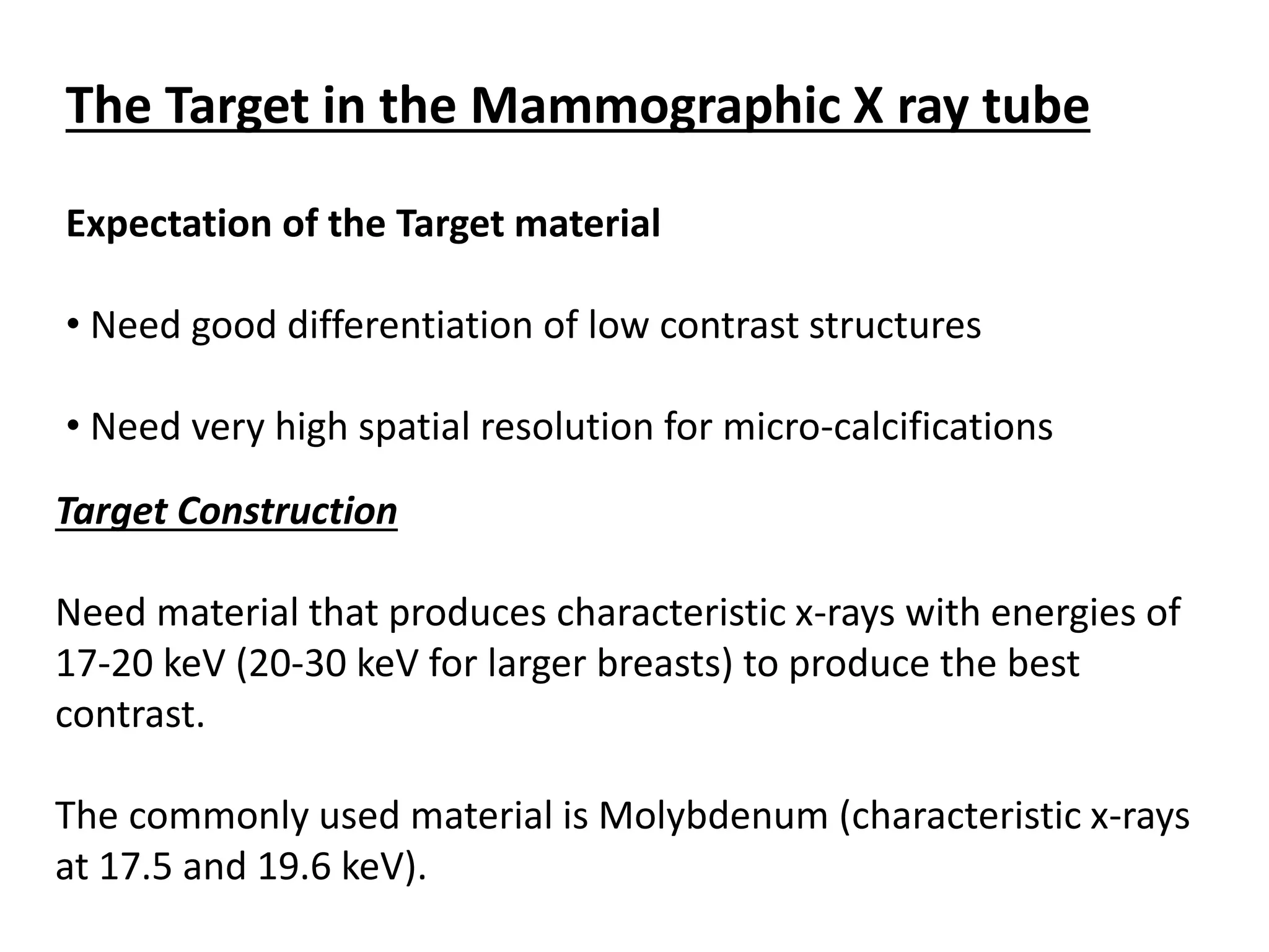 Expectation of the Target material
• Need good differentiation of low contrast structures
• Need very high spatial resolution for micro-calcifications
The Target in the Mammographic X ray tube
Target Construction
Need material that produces characteristic x-rays with energies of
17-20 keV (20-30 keV for larger breasts) to produce the best
contrast.
The commonly used material is Molybdenum (characteristic x-rays
at 17.5 and 19.6 keV).
 