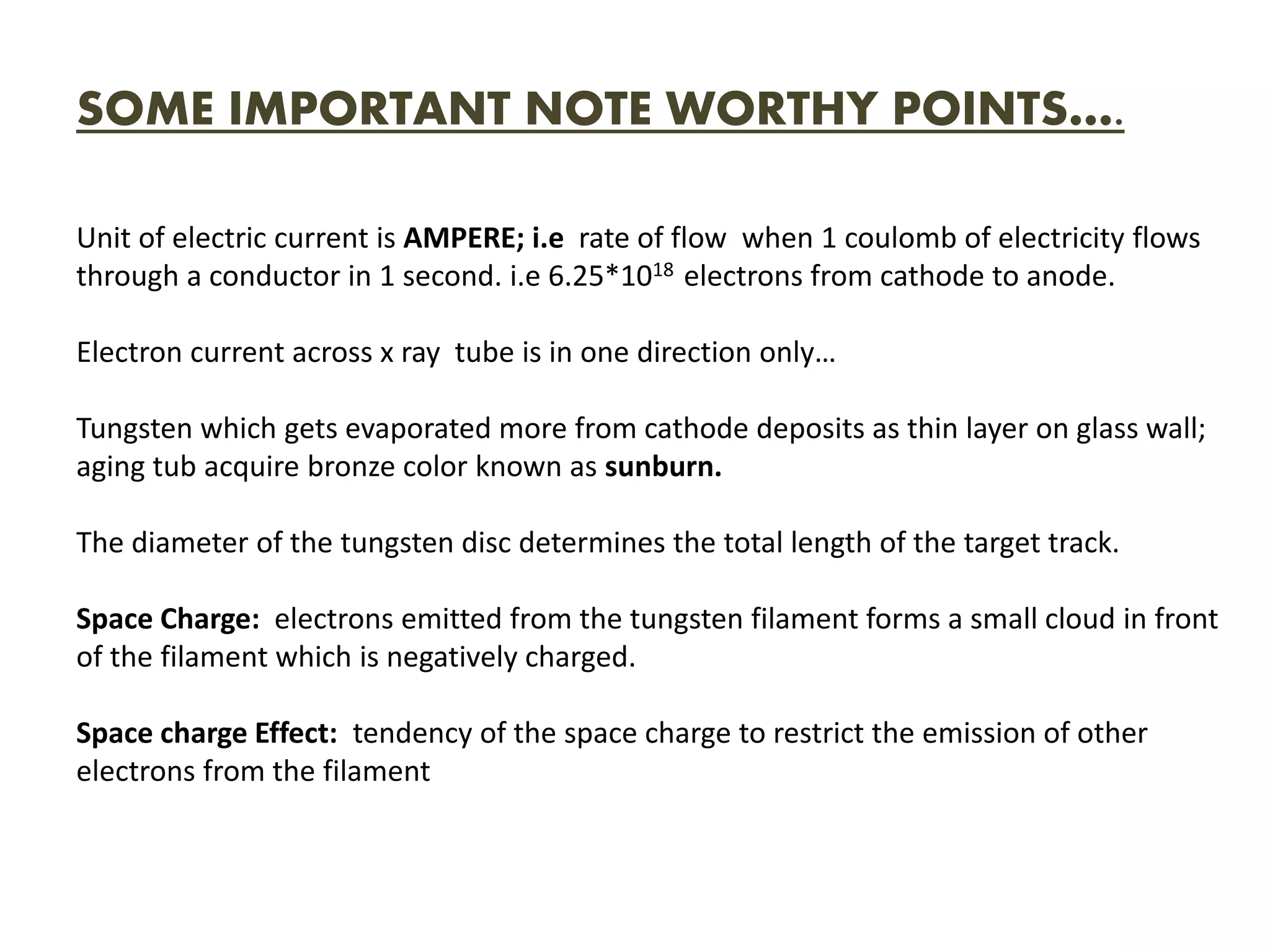 SOME IMPORTANT NOTE WORTHY POINTS….
Unit of electric current is AMPERE; i.e rate of flow when 1 coulomb of electricity flows
through a conductor in 1 second. i.e 6.25*1018 electrons from cathode to anode.
Electron current across x ray tube is in one direction only…
Tungsten which gets evaporated more from cathode deposits as thin layer on glass wall;
aging tub acquire bronze color known as sunburn.
The diameter of the tungsten disc determines the total length of the target track.
Space Charge: electrons emitted from the tungsten filament forms a small cloud in front
of the filament which is negatively charged.
Space charge Effect: tendency of the space charge to restrict the emission of other
electrons from the filament
 