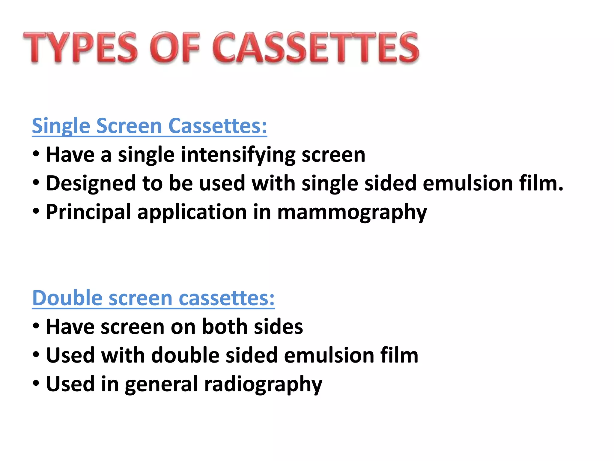 Single Screen Cassettes:
• Have a single intensifying screen
• Designed to be used with single sided emulsion film.
• Principal application in mammography
Double screen cassettes:
• Have screen on both sides
• Used with double sided emulsion film
• Used in general radiography
 