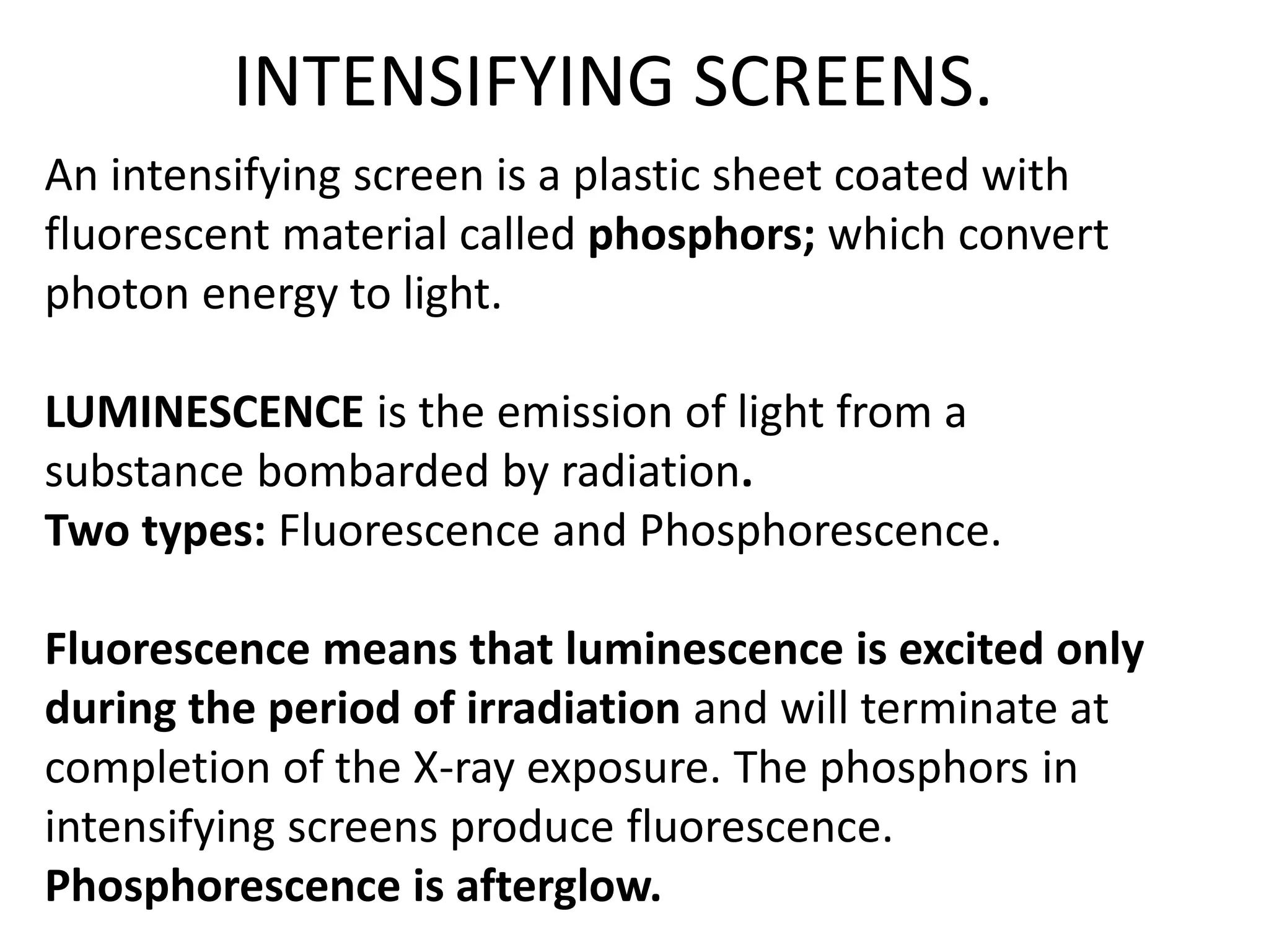 INTENSIFYING SCREENS.
An intensifying screen is a plastic sheet coated with
fluorescent material called phosphors; which convert
photon energy to light.
LUMINESCENCE is the emission of light from a
substance bombarded by radiation.
Two types: Fluorescence and Phosphorescence.
Fluorescence means that luminescence is excited only
during the period of irradiation and will terminate at
completion of the X-ray exposure. The phosphors in
intensifying screens produce fluorescence.
Phosphorescence is afterglow.
 