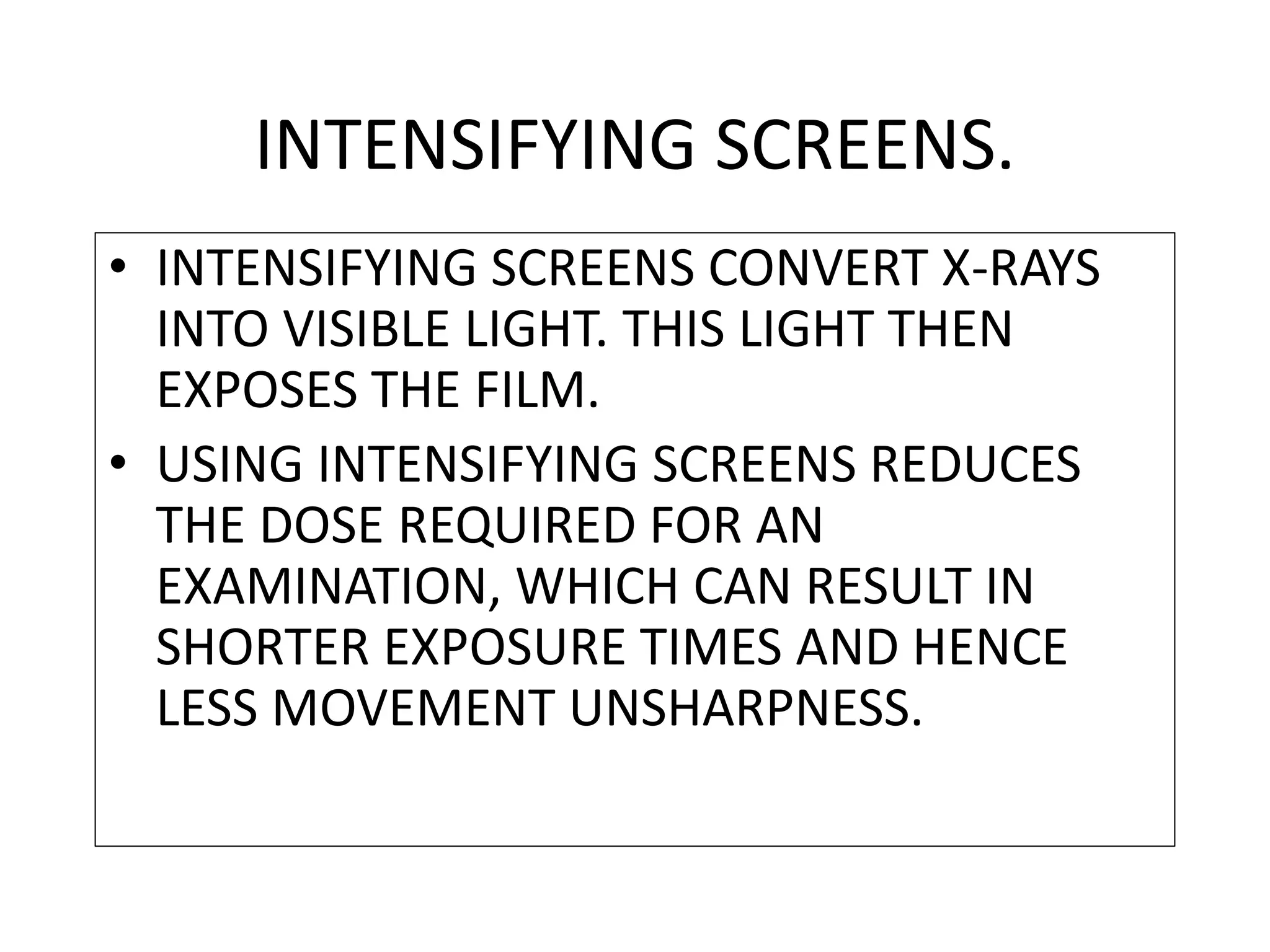 • INTENSIFYING SCREENS CONVERT X-RAYS
INTO VISIBLE LIGHT. THIS LIGHT THEN
EXPOSES THE FILM.
• USING INTENSIFYING SCREENS REDUCES
THE DOSE REQUIRED FOR AN
EXAMINATION, WHICH CAN RESULT IN
SHORTER EXPOSURE TIMES AND HENCE
LESS MOVEMENT UNSHARPNESS.
INTENSIFYING SCREENS.
 