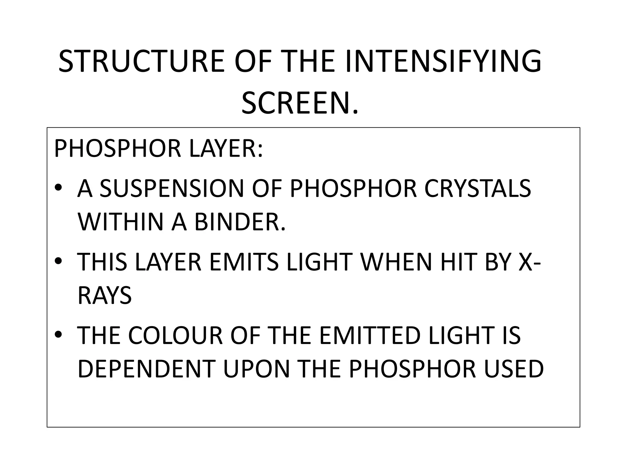 STRUCTURE OF THE INTENSIFYING
SCREEN.
PHOSPHOR LAYER:
• A SUSPENSION OF PHOSPHOR CRYSTALS
WITHIN A BINDER.
• THIS LAYER EMITS LIGHT WHEN HIT BY X-
RAYS
• THE COLOUR OF THE EMITTED LIGHT IS
DEPENDENT UPON THE PHOSPHOR USED
 