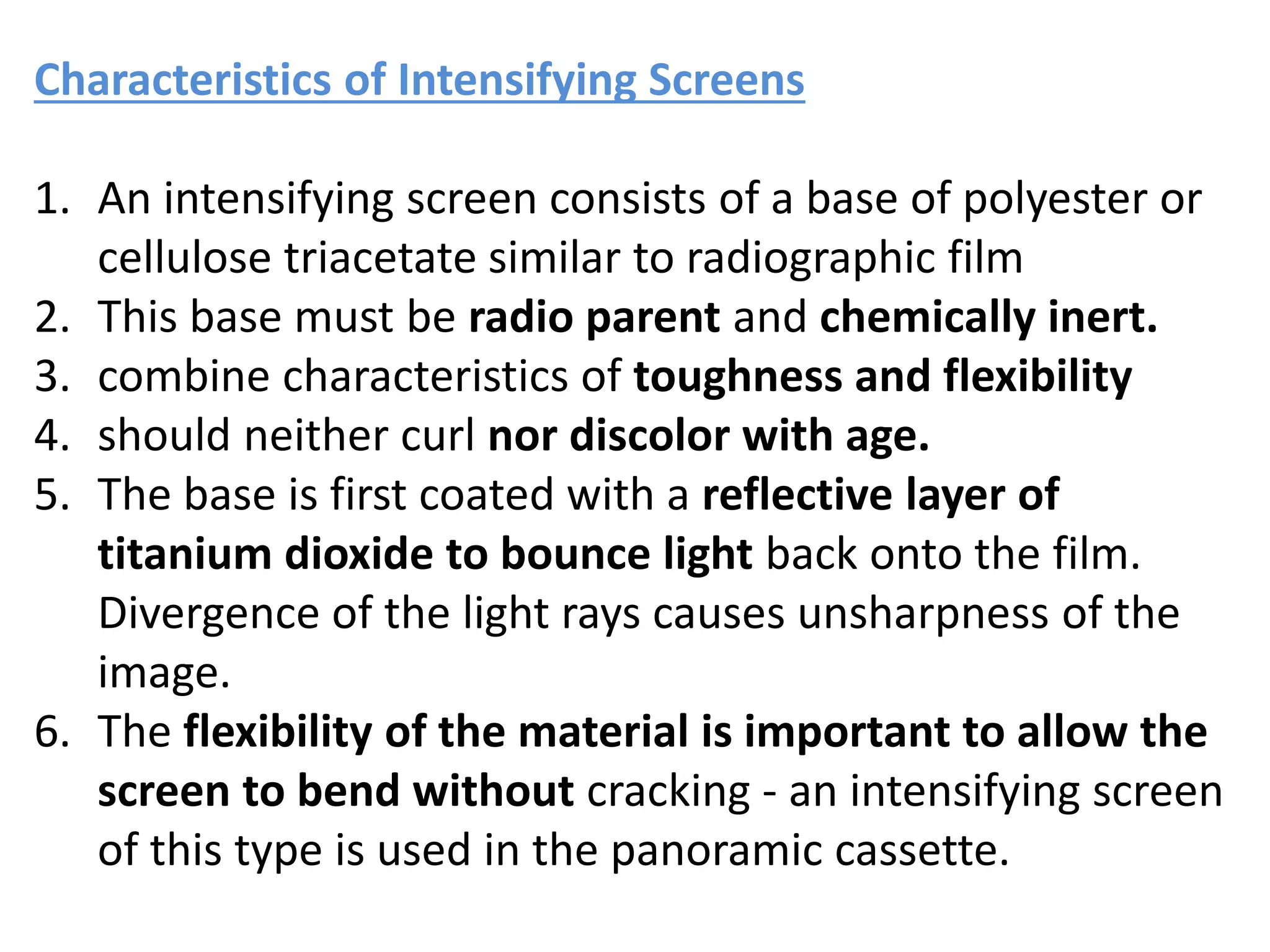 Characteristics of Intensifying Screens
1. An intensifying screen consists of a base of polyester or
cellulose triacetate similar to radiographic film
2. This base must be radio parent and chemically inert.
3. combine characteristics of toughness and flexibility
4. should neither curl nor discolor with age.
5. The base is first coated with a reflective layer of
titanium dioxide to bounce light back onto the film.
Divergence of the light rays causes unsharpness of the
image.
6. The flexibility of the material is important to allow the
screen to bend without cracking - an intensifying screen
of this type is used in the panoramic cassette.
 