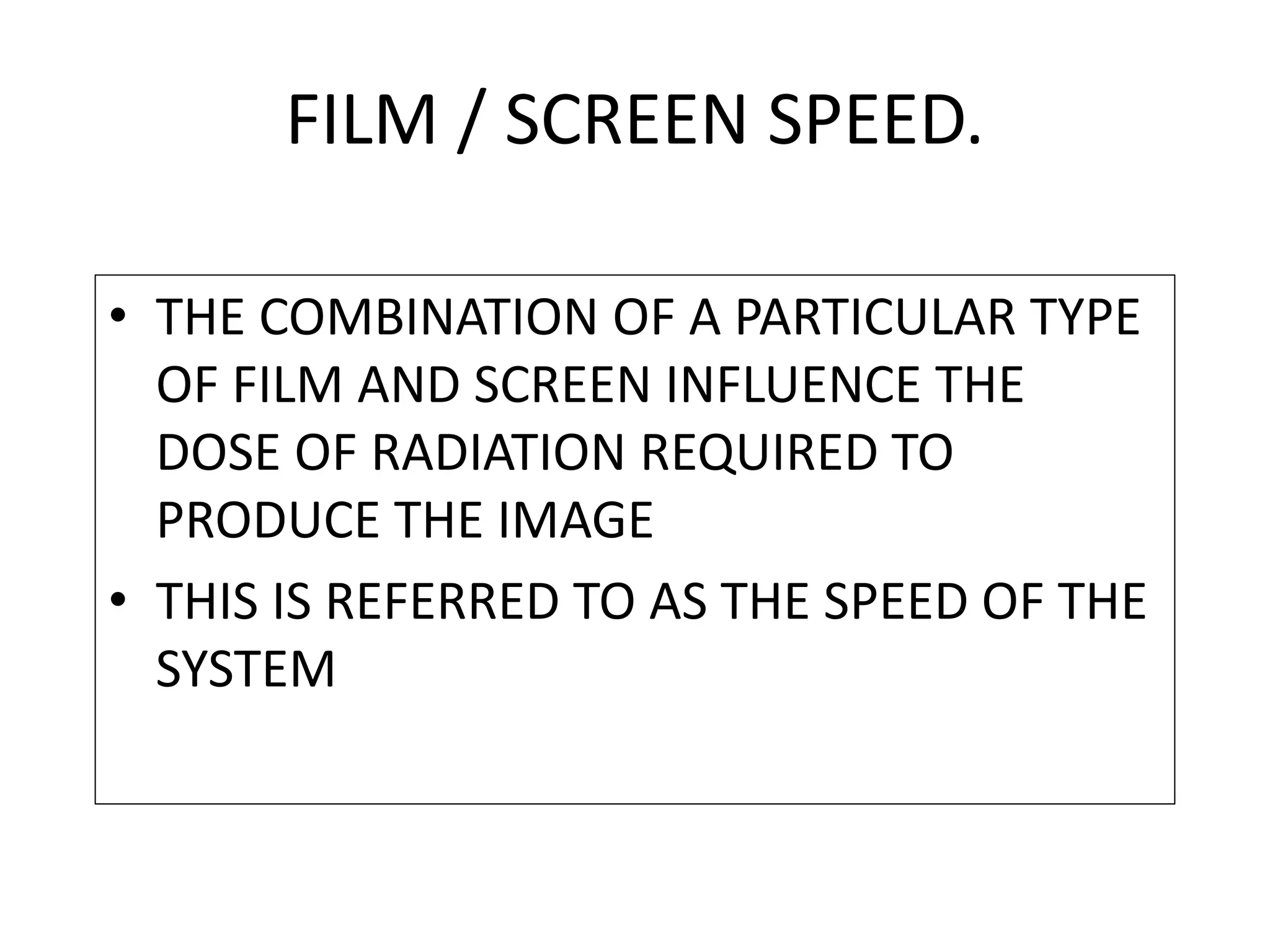 • THE COMBINATION OF A PARTICULAR TYPE
OF FILM AND SCREEN INFLUENCE THE
DOSE OF RADIATION REQUIRED TO
PRODUCE THE IMAGE
• THIS IS REFERRED TO AS THE SPEED OF THE
SYSTEM
FILM / SCREEN SPEED.
 