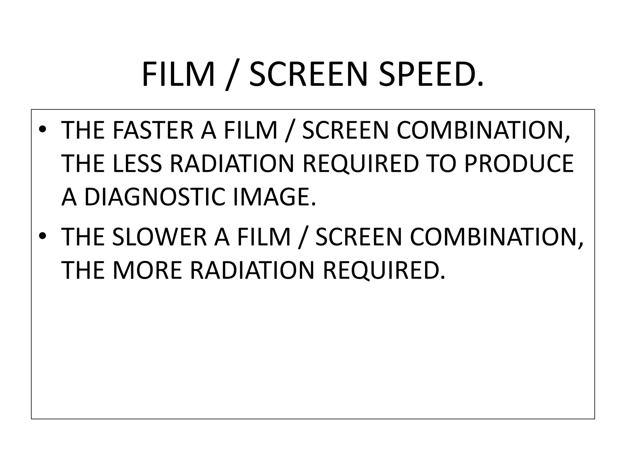 FILM / SCREEN SPEED.
• THE FASTER A FILM / SCREEN COMBINATION,
THE LESS RADIATION REQUIRED TO PRODUCE
A DIAGNOSTIC IMAGE.
• THE SLOWER A FILM / SCREEN COMBINATION,
THE MORE RADIATION REQUIRED.
 