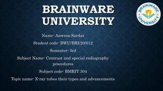 BRAINWARE
UNIVERSITY
Name- Anwesa Sardar
Student code- BWU/BRI/20/012
Semester- 3rd
Subject Name- Contrast and special radiography
procedures
Subject code- BMRIT 304
Topic name- X-ray tubes their types and advancements
 