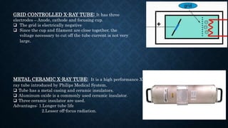 GRID CONTROLLED X-RAY TUBE: It has three
electrodes – Anode, cathode and focusing cup.
 The grid is electrically negative
 Since the cup and filament are close together, the
voltage necessary to cut off the tube current is not very
large.
METAL CERAMIC X-RAY TUBE: It is a high performance X
ray tube introduced by Philips Medical System.
 Tube has a metal casing and ceramic insulators.
 Aluminum oxide is a commonly used ceramic insulator.
 Three ceramic insulator are used.
Advantages: 1.Longer tube life
2.Lesser off-focus radiation.
 