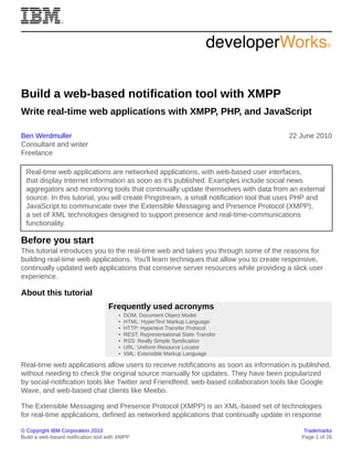 © Copyright IBM Corporation 2010 Trademarks
Build a web-based notification tool with XMPP Page 1 of 26
Build a web-based notification tool with XMPP
Write real-time web applications with XMPP, PHP, and JavaScript
Ben Werdmuller
Consultant and writer
Freelance
22 June 2010
Real-time web applications are networked applications, with web-based user interfaces,
that display Internet information as soon as it's published. Examples include social news
aggregators and monitoring tools that continually update themselves with data from an external
source. In this tutorial, you will create Pingstream, a small notification tool that uses PHP and
JavaScript to communicate over the Extensible Messaging and Presence Protocol (XMPP),
a set of XML technologies designed to support presence and real-time-communications
functionality.
Before you start
This tutorial introduces you to the real-time web and takes you through some of the reasons for
building real-time web applications. You'll learn techniques that allow you to create responsive,
continually updated web applications that conserve server resources while providing a slick user
experience.
About this tutorial
Frequently used acronyms
• DOM: Document Object Model
• HTML: HyperText Markup Language
• HTTP: Hypertext Transfer Protocol
• REST: Representational State Transfer
• RSS: Really Simple Syndication
• URL: Uniform Resource Locator
• XML: Extensible Markup Language
Real-time web applications allow users to receive notifications as soon as information is published,
without needing to check the original source manually for updates. They have been popularized
by social-notification tools like Twitter and Friendfeed, web-based collaboration tools like Google
Wave, and web-based chat clients like Meebo.
The Extensible Messaging and Presence Protocol (XMPP) is an XML-based set of technologies
for real-time applications, defined as networked applications that continually update in response
 
