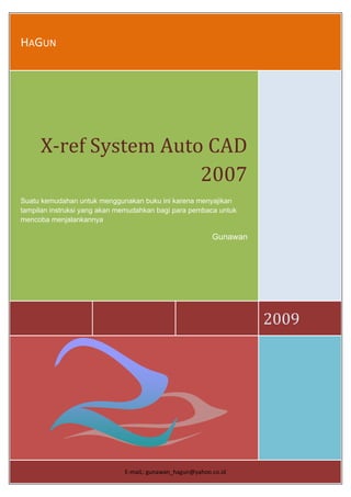 HAGUN 

                                  




     X‐ref System Auto CAD 
                      2007
Suatu kemudahan untuk menggunakan buku ini karena menyajikan
tampilan instruksi yang akan memudahkan bagi para pembaca untuk
mencoba menjalankannya

                                                          Gunawan




                                                                    2009 




                              E‐maiL: gunawan_hagun@yahoo.co.id 
 