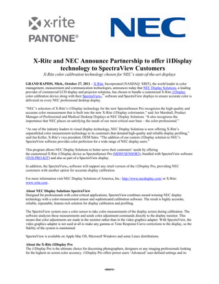 X-Rite and NEC Announce Partnership to offer i1Display
              technology to SpectraView Customers
            X-Rite color calibration technology chosen for NEC’s state-of-the-art displays

GRAND RAPIDS, Mich., October 27, 2011 – X-Rite, Incorporated (NASDAQ: XRIT), the world leader in color
management, measurement and communication technologies, announces today that NEC Display Solutions, a leading
provider of commercial LCD display and projector solutions, has chosen to bundle a customized X-Rite i1Display
color calibration device along with their SpectraViewII™ software and SpectraView displays to ensure accurate color is
delivered on every NEC professional desktop display.

“NEC’s selection of X-Rite’s i1Display technology for the new SpectraSensor Pro recognizes the high-quality and
accurate color measurement that is built into the new X-Rite i1Display colorimeter,” said Art Marshall, Product
Manager of Professional and Medical Desktop Displays at NEC Display Solutions. “It also recognizes the
importance that NEC places on satisfying the needs of our most critical user base – the color professional.”

“As one of the industry leaders in visual display technology, NEC Display Solutions is now offering X-Rite’s
unparalleled color measurement technology to its customers that demand high-quality and reliable display profiling,”
said Jan Keller, X-Rite’s vice president, OEM Sales. “The addition of our custom i1Display solution to NEC’s
SpectraView software provides color perfection for a wide range of NEC display users.”

This program allows NEC Display Solutions to better serve their customers’ needs by offering
the customized X-Rite i1Display device as SpectraSensor Pro (MDSVSENSOR3), bundled with SpectraView software
(SVII-PRO-KIT) and also as part of a SpectraView display.

In addition, the SpectraViewII software will support any retail version of the i1Display Pro, providing NEC
customers with another option for accurate display calibration.

For more information visit NEC Display Solutions of America, Inc.: http://www.necdisplay.com/ or X-Rite:
www.xrite.com .

About NEC Display Solutions SpectraView
Designed for professionals with color-critical applications, SpectraView combines award-winning NEC display
technology with a color-measurement sensor and sophisticated calibration software. The result is highly accurate,
reliable, repeatable, feature-rich solution for display calibration and profiling.

The SpectraView system uses a color sensor to take color measurements of the display screen during calibration. The
software analyzes these measurements and sends color adjustment commands directly to the display monitor. This
means that color adjustments are made in the monitor rather than in the video graphics adapter. With SpectraView, the
video graphics adapter is not used at all to make any gamma or Tone Response Curve corrections to the display, so the
fidelity of the system is maintained.

SpectraView is available on Apple Mac OS, Microsoft Windows and some Linux distributions.

About the X-Rite i1Display Pro
The i1Display Pro is the ultimate choice for discerning photographers, designers or any imaging professionals looking
for the highest on screen color accuracy. i1Display Pro offers power users ‘Advanced’ user-defined settings and in-



                                                        -more-
 