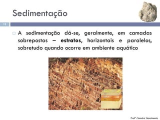 Sedimentação
12
 A sedimentação dá-se, geralmente, em camadas
sobrepostas – estratos, horizontais e paralelos,
sobretudo quando ocorre em ambiente aquático
Profª: Sandra Nascimento
 