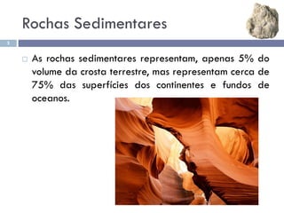 Rochas Sedimentares
2
 As rochas sedimentares representam, apenas 5% do
volume da crosta terrestre, mas representam cerca de
75% das superfícies dos continentes e fundos de
oceanos.
 