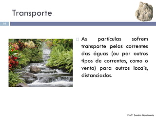 Transporte
10
 As partículas sofrem
transporte pelas correntes
das águas (ou por outros
tipos de correntes, como o
vento) para outros locais,
distanciados.
Profª: Sandra Nascimento
 