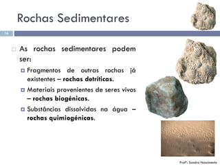 16
Profª: Sandra Nascimento
 As rochas sedimentares podem
ser:
 Fragmentos de outras rochas já
existentes – rochas detríticas.
 Materiais provenientes de seres vivos
– rochas biogénicas.
 Substâncias dissolvidas na água –
rochas quimiogénicas.
Rochas Sedimentares
 