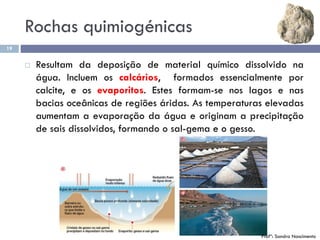 Rochas quimiogénicas
19
 Resultam da deposição de material químico dissolvido na
água. Incluem os calcários, formados essencialmente por
calcite, e os evaporitos. Estes formam-se nos lagos e nas
bacias oceânicas de regiões áridas. As temperaturas elevadas
aumentam a evaporação da água e originam a precipitação
de sais dissolvidos, formando o sal-gema e o gesso.
Profª: Sandra Nascimento
 