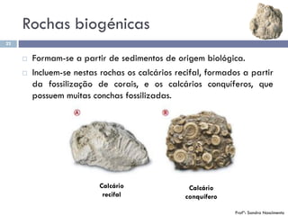 Rochas biogénicas
22
 Formam-se a partir de sedimentos de origem biológica.
 Incluem-se nestas rochas os calcários recifal, formados a partir
da fossilização de corais, e os calcários conquíferos, que
possuem muitas conchas fossilizadas.
Calcário
conquífero
Calcário
recifal
Profª: Sandra Nascimento
 