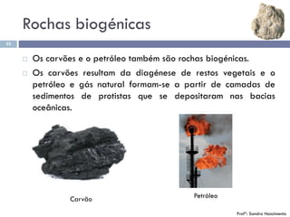 Rochas biogénicas
23
 Os carvões e o petróleo também são rochas biogénicas.
 Os carvões resultam da diagénese de restos vegetais e o
petróleo e gás natural formam-se a partir de camadas de
sedimentos de protistas que se depositaram nas bacias
oceânicas.
Carvão Petróleo
Profª: Sandra Nascimento
 