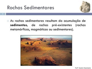 3
Profª: Sandra Nascimento
 As rochas sedimentares resultam da acumulação de
sedimentos, de rochas pré-existentes (rochas
metamórficas, magmáticas ou sedimentares).
Rochas Sedimentares
 
