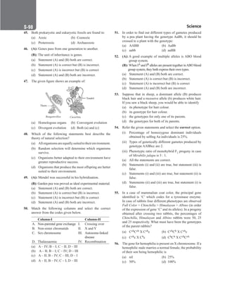 Science
S-98
45. Both prokaryotic and eukaryotic fossils are found in:
(a) Azoic (b) Coenozic
(c) Proterozoic (d) Archaeozoic
46. (A): Genes pass from one generation to another.
(B): The unit of inheritance is genes.
(a) Statement (A) and (B) both are correct.
(b) Statement (A) is correct but (B) is incorrect.
(c) Statement (A) is incorrect but (B) is correct
(d) Statement (A) and (B) both are incorrect.
47. The given figure shows an example of:
Tondril
Thorn
Bougainvillea Cucurbita
(a) Homologous organs (b) Convergent evolution
(c) Divergent evolution (d) Both (a) and (c)
48. Which of the following statements best describe the
theory of natural selection?
(a) Allorganismsareequallysuitedtotheirenvironment.
(b) Random selection will determine which organisms
survive.
(c) Organisms better adapted to their environment have
greater reproductive success.
(d) Organisms that produce the most offspring are better
suited to their environment.
49. (A): Mendel was successful in his hybridisation.
(B): 
Garden pea was proved as ideal experimental material.
(a) Statement (A) and (B) both are correct.
(b) Statement (A) is correct but (B) is incorrect.
(c) Statement (A) is incorrect but (B) is correct
(d) Statement (A) and (B) both are incorrect.
50. Match the following columns and select the correct
answer from the codes given below.
Column-I Column-II
A. Non-parental gene exchange I. Crossing over
B. Non-sister chromatids II. X and Y
C. Sex chromosome III. Autosome-linked
disease
D. Thalassaemia IV. Recombination
(a) A – IV; B – I; C – II; D – III
(b) A – II; B – I; C – IV; D – III
(c) A – II; B – IV; C – III; D – I
(d) A – II; B – IV; C – I; D – III
51. In order to find out different types of gametes produced
by a pea plant having the genotype AaBb, it should be
crossed to a plant with the genotype:
(a) AABB (b) AaBb
(c) aabb		 (d) aaBB
52. (A): 
A good example of multiple alleles is ABO blood
group system.
(B):When IA and IB alleles are present together inABO blood
group system, they both express their own types.
(a) Statement (A) and (B) both are correct.
(b) Statement (A) is correct but (B) is incorrect.
(c) Statement (A) is incorrect but (B) is correct
(d) Statement (A) and (B) both are incorrect.
53. Suppose that in sheep, a dominant allele (B) produces
black hair and a recessive allele (b) produces white hair.
If you saw a black sheep, you would be able to identify
(a) its phenotype for hair colour.
(b) its genotype for hair colour.
(c) the genotypes for only one of its parents.
(d) the genotypes for both of its parents.
54. Refer the given statements and select the correct option.
(i) Percentage of homozygous dominant individuals
obtained by selfing Aa individuals is 25%.
(ii) Types of genetically different gametes produced by
genotype AABbcc are 2.
(iii) Phenotypic ratio of monohybrid F2 progeny in case
of Mirabilis jalapa is 3 : 1.
(a) All the statements are correct.
(b) Statements (i) and (ii) are true, but statement (iii) is
false.
(c) Statements (i) and (iii) are true, but statement (ii) is
false.
(d) Statements (ii) and (iii) are true, but statement (i) is
false.
55. In a case of mammalian coat color, the principal gene
identified is ‘C’ which codes for a tyrosinase enzyme.
In case of rabbits four different phenotypes are observed
Full Color  Chinchilla  Himalayan  Albino (in order
of the expression of gene ‘C’and its alleles). In a progeny
obtained after crossing two rabbits, the percentages of
Chinchilla, Himalayan and Albino rabbits were 50, 25
and 25 respectively. What must have been the genotypes
of the parent rabbits?
(a) CchCch X Cchc (b) CchCh X Cchc
(c) Cchc X Chc (d) ChCh X CchCch
56. The gene for hemophilia is present on X chromosome. If a
hemophilic male marries a normal female, the probability
of their son being hemophilic is
(a) nil		 (b) 25%
(c) 50%		 (d) 100%
 