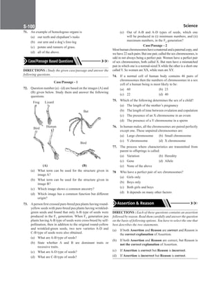 Science
S-100
71. An example of homologous organs is
(a) our teeth and elepahant’s tusks
(b) our arm and a dog’s fore-leg
(c) potato and runners of grass.
(d) all of the above.
DIRECTIONS : Study the given case/passage and answer the
following questions.
Case/Passage - 1
72. Question number (a) - (d) are based on the images (A) and
(B) given below. Study them and answer the following
questions.
Frog Lizard
Bird Human
Bat
Bird
	    
(A)		   
(B)
(a) What term can be used for the structure given in
image A?
(b) What term can be used for the structure given in
image B?
(c) Which image shows a common ancestry?
(d) Which image has a common function but different
origin?
73. Aperson first crossed pure-breed pea plants having round-
yellow seeds with pure-breed pea plants having wrinkled-
green seeds and found that only A-B type of seeds were
produced in the F1 generation. When F1 generation pea
plants having A-B type of seeds were cross-breed by self-
pollination, then in addition to the original round-yellow
and wrinkled-green seeds, two new varieties A-D and
C-B type of seeds were also obtained.
(a) What are A-B type of seeds?
(b) State whether A and B are dominant traits or
recessive traits.
(c) What are A-D type of seeds?
(d) What are C-B type of seeds?
(e) Out of A-B and A-D types of seeds, which one
will be produced in (i) minimum numbers, and (ii)
maximum numbers, in the F2 generation?
Case/Passage - 2
Mosthumanchromosomeshaveamaternalandapaternalcopy,and
we have 22 such pairs. But one pair, called the sex chromosomes, is
odd in not always being a perfect pair. Women have a perfect pair
of sex chromosomes, both called X. But men have a mismatched
pair in which one is a normal-sized X while the other is a short one
called Y. So women are XX, while men are XY.
74. If a normal cell of human body contains 46 pairs of
chromosomes then the numbers of chromosomes in a sex
cell of a human being is most likely to be:
(a) 60		 (b) 23
(c) 22		 (d) 40
75. Which of the following determines the sex of a child?
(a) The length of the mother’s pregnancy
(b)	The length of time between ovulation and copulation
(c) The presence of an X chromosome in an ovum
(d) The presence of a Y chromosome in a sperm
76. In human males, all the chromosomes are paired perfectly
except one. These unpaired chromosomes are:
(a) Large chromosome (b) Small chromosome
(c) Y chromosome (d) X chromosome
77. The process where characteristics are transmitted from
parent to offsprings is called:
(a) Variation (b) Heredity
(c) Gene (d) Allele
(e) None of the above
78 Who have a perfect pair of sex chromosomes?
(a) Girls only
(b) Boys only
(c) Both girls and boys
(d) It depends on many other factors
Assertion  Reason
DIRECTIONS : Each of these questions contains an assertion
followed by reason. Read them carefully and answer the question
on the basis of following options. You have to select the one that
best describes the two statements.
(a) If both Assertion and Reason are correct and Reason is
the correct explanation of Assertion.
(b) If both Assertion and Reason are correct, but Reason is
not the correct explanation of Assertion.
(c) If Assertion is correct but Reason is incorrect.
(d) If Assertion is incorrect but Reason is correct.
 