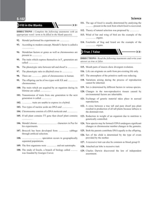 Science
S-102
Fill in the Blanks
DIRECTIONS : Complete the following statements with an
appropriate word / term to be filled in the blank space(s).
92. Mendel performed his experiments on ...............
93. According to modern concept, Mendel’s factor is called a
....................
94. Mendelian factors or genes as well as chromosomes are
present in ................
95. The traits which express themselves in F1 generation are
called ................
96. The phenotypic ratio between tall and dwarf is ................
97. The phenotypic ratio in dihybrid cross is .................
98. There are ................ pairs of chromosomes in human.
99. The offspring can be of two types with XX and ................
chromosomes.
100. The traits which are acquired by an organism during its
lifetime are called ................ .
101. Transmission of traits from one generation to the next
generation is called ................
102. ................ traits are unable to express in a hybrid.
103. Two types of nucleic acids are DNA and ................ .
104. Chromosome consists of a DNA molecule and .................
105. If tall plant contains TT gene then dwarf plant contains
................ .
106. Mendel choose ................................ characters in Pea for
his experiments.
107. Broccoli has been developed from ................ cabbage
through artificial selection.
108. ................................ speciation occurs in geographically
separated populations.
109. The first organisms were ................ and not autotrophs.
100. The study of fossils, a branch of biology called ...........
was founded by Goerges Cuiver.
111. The age of fossil is usually determined by analysing the
............ present in the rock from which fossil is recovered.
112. Theory of natural selection was proposed by ...............
113. Wind of bat and wing of bird are the example of the
................ organs.
114. Forelimbs of frog and lizard are the example of the
................ organs.
True / False
DIRECTIONS : Read the following statements and write your
answer as true or false.
115. Mouth parts of insects show divergent evolution.
116. Life can originate on earth from pre-existing life only.
117. The atmosphere of the primitive earth was reducing.
118. Variations arising during the process of reproduction
cannot be inherited.
119. Sex is determined by different factors in various species.
120. Changes in the non-reproductive tissues caused by
environmental factors are inheritable.
121. Exchange of genetic material takes place in asexual
reproduction.
122. A cross between a true tall and pure dwarf pea plant
resulted in production of all tall plants because tallness is
the dominant trait.
123. Reduction in weight of an organism due to nutrition is
genetically controlled.
124. New species may be formed if DNAundergoes significant
changes or chromosome number changes in the gametes.
125. Both the parents contribute DNA equally to the offspring.
126. Sex of the child is determined by the type of ovum
provided by the mother.
127. A recessive trait can also be common as blood group O.
128. Attached ear lobe is recessive trait.
129. Charles Darwin discovered the law of independent
assortment.
 