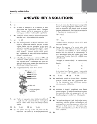 Heredity and Evolution S-103
1. (c)
2. (c) An allele is dominant if it is expressed in both
homozygous and heterozygous states. Dominant
alleles expresses itself in the homozygous as well as
heterozygous condition. It is denoted by capital letter.
3. (b) A test cross involves mating of an unknown genotypic
individual with a known homozygous recessive.
4. (a) 5. (d)
6. (c) Pure breeding varieties are the one that carries same
allele for a particular character and pass the trait
without change from one generation to next upon
selfing. For example, pure breeding tall (TT) plant
carries two copies of “T” allele and selfing of these
plants produce a uniform progeny of tall plants
only. Hybrids are the one which carries contrasting
allele of a particular gene.
7. (a) In fruit flies, the wild-type eye color is red (XW) and
is dominant to white eye color. Because this eye-color
gene is located on the X chromosome only. Males are
said to be hemizygous, because they have only one
allele for any X-linked characteristic.
8. (a) The part indicated by arrow ‘X” is adenine.
Nitrogenous bases:
Adenine
Thymine
Guanine
Cytosine
3' 5'
Base pair
Sugar-phosphate
backbone
3' 5'
9. (a) The law of segregation states that the two alleles of
a single trait will separate randomly, meaning that
there is a 50% either allele will end up in either
gamete.
10. (b) 11. (c) 12. (d) 13. (b)
14. (c) The genetic make-up of the tall parent can be
depicted as TtWW Since all the progeny bore violet
flowers, it means that the tall plant having violet
flowers has WW genotype for violet flower colour.
Since the progeny is both tall and short, the parent
plant was not a pure tall plant. Its genotype must be
Tt. Therefore, the cross involved is:
		
TtWw × ttww
		
	   ↓
		
TtWw – ttww
		
Therefore, half the progeny is tall, but all of them
have violet flowers.
15. (c) Suppose the genotype of a normal plant with
smooth seeds is SS and that of wrinkled seeds is
ss. For a cross between SS and ss, all the offsprings
produced will have genotype Ss (smooth seeds). If
the F1 with smooth seeds Ss is allowed to self, then
3 smooth and 1 maize plant with wrinkled seeds
will be formed.
		
Genotypes: Ss (smooth seeds) × Ss (smooth seeds)
		
Gametes	  S			 s
		 S		  SS		   
Ss
		 s		  Ss		   
ss
		
As is evident from Punnette square, 3 plants with
smooth seeds and 1 with wrinkled seeds are formed.
16. (d) 17. (c) 18. (a) 19 (b)
20. (d) A nucleotide is made up of three parts: a phosphate
group, a 5-carbon sugar, and a nitrogenous base.
The four nitrogenous bases in DNA are adenine,
cytosine, guanine and thymine.
21. (d)
22. (a) According to Mendel’s monohybrid cross, during
gamete formation, the alleles for each gene segregate
from each other so that each gamete carries only one
allele for each gene. It is called Law of Segregation.
23. (b)
24. (c) The first living things on Earth, single-celled micro-
organisms or microbes lacking a cell nucleus or cell
membrane known as prokaryotes, seem to have first
appeared on Earth almost four billion years ago,
just a few hundred million years after the formation
of the Earth itself.
25. (b)
ANSWER KEY  SOLUTIONS
 