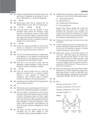 Science
S-104
26. (c) Epistasis is the phenomenon wherein the effect of one
gene (locus) is dependent on the presence of one or
more ‘modifier genes’, i.e., the genetic background.
27. (b) 28. (c)
29. (d) Heterozygous means that an organism has two
different alleles of a gene. Thus Tt is heterozygous.
30. (b) 31. (a) 32. (d) 33. (a)
34. (b) The given figures show the forelimbs of three
mammals which indicate the homology among
themselves. Homologous organs are those organs
which are dissimilar in shape, size and function but
their origin, basic plan and development are similar.
Such differences are due to divergent evolution or
adaptation for varied conditions.
35. (c) 36. (b)
37. (d) In peas, the dominant seed shape is round and the
recessive is wrinkled (w). The dominant trait for
pod color is green and recessive is yellow (y).
38. (d)
39. (d) A fossil is the mineralized partial or complete form
of an organism, or of an organism’s activity, that has
been preserved as a cast, impression or mold. Thus all
the given options are the examples of fossils.
40. (b) Gene flow is the movement of genes from one
population to another population. It helps to prevent
the genetic evolution of reproductive isolation.
41. (d) 42. (d)
43. (a) There are several disorders that are caused by
abnormal sex-linked traits. A common Y-linked
disorder is male infertility. In addition to
hemophilia, other X-linked recessive disorders
include color blindness, muscular dystrophy etc.
44. (d) A population is the smallest unit of living organisms
that can undergo evolution.
45. (d)
46. (c) Chromosomes carry gene that passes on the traits of
parents to the offspring during genetic recombination.
47. (d) The given figure of Bougainvillea and Cucurbita
shows an example of homologous organ or divergent
evolution. Homologous organs are those organs
which are dissimilar in shape, size and function but
their origin, basic plan and development are similar.
Other examples in animals are forelimbs of frog,
reptile, birds and mammals. Such differences are
due to divergent evolution or adaptation for varied
conditions.
48. (c) The theory of natural selection states that those
individuals that are better adapted to their
environment will have greater reproductive success.
49. (a) Mendel choose garden pea as plant material for his
experiments, since it had the following advantages:
		 (i) Well defined characters.
		 (ii) Bisexual flowers.
		 (iii) Predominantly self-fertilisation.
		 (iv) Easy hybridisation.
		
Besides these features, garden pea, being self-
fertilised, had pure lines due to natural self
fertilisation for a number of years. Therefore, any
variety used was pure for the characters it carried.
Mendel’s success was mainly based on the fact that
he considered a single character at one time.
50. (a) Crossing over takes place only between non-sister
chromatids.
51. (c) In order to find out the gamete or the genotype of an
unknown individual, scientists perform a test cross.
In test cross, the individual in question is crossed
with the homozygous recessive parent.
52. (a) ABO system consists of four blood groups-A, B,
AB and O. ABO blood groups are controlled by
gene I. The gene has three alleles IA, IB and i. This
phenomenon is known as multiple allelism. IA and
IB are completely dominant over i. When IA and IB
are present together, they both express themselves
and produce AB blood group. This phenomenon is
known as co-dominance.
53. (a) Black is the phenotype of the sheep. Without further
information, you cannot identify the genotype of a
black sheep because it could be either BB or Bb.
The possible genotypes of the parents of a black sheep
could be BB × BB, BB × Bb, Bb × bb, or Bb × Bb.
54. (b)
55. (c) Here :
		
Genotype of Full Colour - CchCch
		
Genotype of Chinchilla - CchCh or Cchc
		
Genotype of Himalayan - ChCh or Chc
		
Genotype of Albino - cc
Parents :
Gametes
C c
ch
× C c
h
C C
ch h
cc
cc
Chinchilla
50%
Himalayan
25%
Albino
25%
C c
ch
C c
h
c
c
Cch
C
h
 