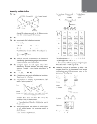 Heredity and Evolution S-105
56. (a)
		
X Y (Male, Haemophilic) XX (Female, Normal)
X X
X X
X X
Y X
X Y
X Y
Female – Carrier
Male
(Normal)
		
Since all the male progeny will get the X chromosome
form their mother, they will all be normal.
57. (d)
58. (d) According to dihybrid phenotypic ratio
		
9 : 3 : 3 : 1,
		
TW — 9		 Tw — 3
		
tW – 3			 tw – 1
		
The total number of short and blue flowered plants is
		
1
16
2130
1080
8
135
× = =
59. (b) Artificial selection is characterized by intentional
reproduction of an organism having desirable traits.
It is also called as selective breeding.
60. (b) Analogous organs are such organs which show
anatomically different structures but doing similar
functions. Example : wings of a bat and wings of a
pigeon.
61. (b) 62. (a) 63. (b)
64. (b) Chromosomes carry genes, which are the hereditary
characters to the offspring.
65. (a) The genotypes of offspring of parents having IAIO
and IAIB blood groups are:
Parents I I
A O
I I
A A
I I
A B
I I
B O
Genotype
Phenotype
Offspring
I I
A O
I I
A B
×
Blood Group A Blood Group AB Blood Group B
Blood Group A
		
From the above cross, it is shown that none of the
offspring will be of blood group O.
		
∴ The probability of their first child having type O
blood is zero.
66. (c) In the given question, both parents are heterozygous
for two pairs of genes. This means the cross is a
dihybrid cross.
		
Let us assume a dihybrid cross,
		
Pure breeding – Yellow round × Wrinkled green
traits seeds
(YYRR) (yyrr)
F1 – Yellow round seeds
(YyRr)
Gametes
YR yr
Yr yR
seeds
		
YR Yr yR yr
YYRR YYRr YyRR YyRr
yellow
round
YR
Yr
yR
yr
yellow yellow yellow
round round round
YYRr Yyrr YyRr Yyrr
yellow
round
yellow
round
yellow
wrinkled
yellow
wrinkled
YyRR YyRr yyRR yyRr
yellow
round
yellow green green
round round round
YyRr Yyrr yyRr yyrr
yellow
round
green
round
yellow
wrinkled
green
wrinkled
		
The genotype ratio is 1 : 2 : 1 : 2 : 4 : 2 : 1 : 2 : 1
		
The phenotypic ratio is 9 : 3 : 3 : 1
		
∴ The number of different genotypes and phenotypes
obtained would be 9 and 4, respectively.
67. (b) Phenotypic ratio can be determined by doing a test
cross and identifying the frequency of a trait or trait
combinations that will be expressed based on the
genotypes of the offspring.
		
Parents ×
Plant-1
Phenotype White
coloured
flowers
Genotype
Gametes
F1 generation
(all red
coloured
flowers)
F1 gametes
Self fertilization
Rr × Rr
R r R r
F2 generation
R r
R
r
RR
Red
RR
Red
Rr
Red
rr
white
3 : 1
Red
Plant-2
coloured
flowers
RR × rr
R r
Rr
Phenotype : Red : White
 