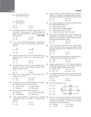 Science
S-108
(iii)
(iv)
(a) (i) (b) (ii)
(c) (iii) (d) (iv)
13. A cylindrical conductor of length l and uniform area of
crosssection A has resistance R. Another conductor of
length 2l and resistance R of the same material has area
of cross section [CBSE 2020]
(a) A/2 (b) 3A/2
(c) 2A		 (d) 3A
14. If ‘i’ is the current flowing through a conductor of
resistance ‘R’ for time ‘t’. then the heat produced (Q) is
given by
(a)
2
i R
t
		 (b)
2
iR
t
(c) i2Rt (d) iRt2
15. An electric kettle consumes 1 kW of electric power when
operated at 220 V. A fuse wire of what rating must be
used for it?
(a) 1 A (b) 2 A
(c) 4 A (d) 5 A
16. A cylindrical rod is reformed to twice its length with no
change in its volume. If the resistance of the rod was R,
the new resistance will be
(a) R		 (b) 2R
(c) 4R (d) 8R
17. What is the current through a 5.0 ohm resistor if the
voltage across it is 10V
(a) zero (b) 0.50 A
(c) 2.0 A (d) 5.0 A
18. The length of a wire is doubled and the radius is doubled.
By what factor does the resistance change
(a) 4 times as large (b) twice as large
(c) unchanged (d) half as large
19. Resistance of a metallic conductor depends on _______.
(a) its length (b) its area of cross section
(c) its temperature (d) All the above
20. A 24V potential difference is applied across a parallel
combination of four 6 ohm resistor. The current in each
resistor is
(a) 1 A (b) 4 A
(c) 16 A (d) 36 A
21. Three resistances of 2Ω, 3Ω and 5Ω are connected in
parallel to a 10V battery of negligible internal resistance.
The potential difference across the 3Ω resistance will be
(a) 2 V (b) 3 V
(c) 5 V (d) 10 V
22. Two unequal resistances are connected in parallel. Which
of the following statement is true
(a) current in same in both
(b) current is larger in higher resistance
(c) voltage-drop is same across both
(d) voltage-drop is lower in lower resistance
23. You are given n identical wires, each of resistance R.
When these are connected in parallel, the equivalent
resistance is X. When these will be connected in series,
then the equivalent resistance will be
(a) X/n2 (b) n2X
(c) X/n (d) nX
24. A piece of wire of resistance R is cut into five equal
parts. These parts are then connected in parallel. If the
equivalent resistance of this combination is R’, then the
ratio R/R’ is
(a) 1/25		 (b) 1/5
(c) 5 (d) 25
25. 2 ampere current is flowing through a conductor from a
10 volt emf source then resistance of conductor is
(a) 20 Ω		 (b) 5 Ω
(c) 12 Ω (d) 8 Ω
26. Charge on an electron is 1.6 × 10–19 coulomb. Number of
electrons passing through the wire per second on flowing
of 1 ampere current through the wire will be
(a) 0.625 × 10–19 (b) 1.6 × 10–19
(c) 1.6 × 10–19 (d) 0.625 × 1019
27. 20 coulomb charge is flowing in 0.5 second from a point
in an electric circuit then value of electric current in
amperes will be  
(a) 10		 (b) 40
(c) 0.005 (d) 0.05
28. In this circuit, the value of I2 is
(a) 0.2 A
(b) 0.3 A
(c) 0.4 A
(d) 0.6 A
29. A letter ‘A’ is constructed of a uniform wire of resistance
1 ohm per cm. The sides of the letter are 20 cm and the
cross piece in the middle is 10 cm long. The resistance
between the ends of the legs will be
(a) 32.4 ohm (b) 28.7 ohm
(c) 26.7 ohm (d) 24.7 ohm
10 
I1
I2
I3
1.2A 15 
30 
 
