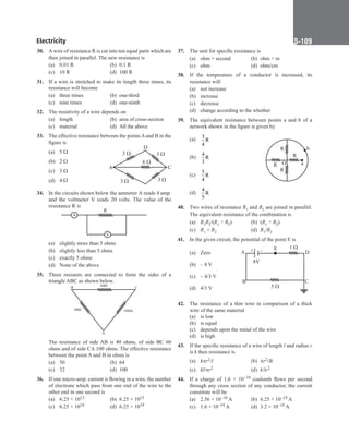 Electricity S-109
30. Awire of resistance R is cut into ten equal parts which are
then joined in parallel. The new resistance is  
(a) 0.01 R (b) 0.1 R
(c) 10 R (d) 100 R
31. If a wire is stretched to make its length three times, its
resistance will become
(a) three times (b) one-third
(c) nine times (d) one-ninth
32. The resistivity of a wire depends on
(a) length (b) area of cross-section
(c) material (d) All the above
33. The effective resistance between the points A and B in the
figure is
(a) 5 Ω
(b) 2 Ω
(c) 3 Ω
(d) 4 Ω
34. In the circuits shown below the ammeter A reads 4 amp.
and the voltmeter V reads 20 volts. The value of the
resistance R is
R
A
V
(a) slightly more than 5 ohms
(b) slightly less than 5 ohms
(c) exactly 5 ohms
(d) None of the above
35. Three resistors are connected to form the sides of a
triangle ABC as shown below.
B
A
C
60
40 100
The resistance of side AB is 40 ohms, of side BC 60
ohms and of side CA 100 ohms. The effective resistance
between the point A and B in ohms is
(a) 50		 (b) 64
(c) 32 (d) 100
36. If one micro-amp. current is flowing in a wire, the number
of electrons which pass from one end of the wire to the
other end in one second is
(a) 6.25 × 1012 (b) 6.25 × 1015
(c) 6.25 × 1018 (d) 6.25 × 1019
D
B
C
A
3 
6 
3  3 
3 
37. The unit for specific resistance is
(a) ohm × second (b) ohm × m
(c) ohm (d) ohm/cm
38. If the temperature of a conductor is increased, its
resistance will
(a) not increase
(b) increase
(c) decrease
(d) change according to the whether
39. The equivalent resistance between points a and b of a
network shown in the figure is given by
(a)
3
R
4
(b)
4
R
3
(c)
5
R
4
(d)
4
R
5
40. Two wires of resistance R1 and R2 are joined in parallel.
The equivalent resistance of the combination is
(a) R1R2/(R1 + R2) (b) (R1 + R2)
(c) R1 × R2 (d) R1/R2
41. In the given circuit, the potential of the point E is
(a) Zero
(b) – 8 V
(c) – 4/3 V
(d) 4/3 V
42. The resistance of a thin wire in comparison of a thick
wire of the same material
(a) is low
(b) is equal
(c) depends upon the metal of the wire
(d) is high
43. If the specific resistance of a wire of length l and radius r
is k then resistance is
(a) kpr2/l (b) pr2/lk
(c) kl/pr2 (d) k/lr2
44. If a charge of 1.6 × 10–19 coulomb flows per second
through any cross section of any conductor, the current
constitute will be
(a) 2.56 × 10–19 A (b) 6.25 × 10–19 A
(c) 1.6 × 10–19 A (d) 3.2 × 10–19 A
b
R
R
R
R
O a
1 
A
B C
D
E
5 
8V
+ –
 