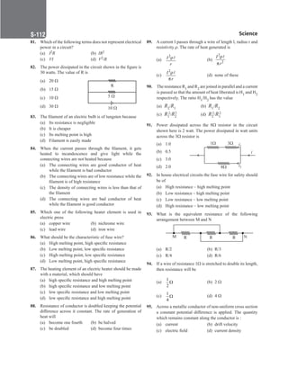 Science
S-112
81. Which of the following terms does not represent electrical
power in a circuit?
(a) I2R		 (b) IR2
(c) VI (d) V2/R
82. The power dissipated in the circuit shown in the figure is
30 watts. The value of R is
(a) 20 Ω
(b) 15 Ω
(c) 10 Ω
(d) 30 Ω
83. The filament of an electric bulb is of tungsten because
(a) Its resistance is negligible
(b) It is cheaper
(c) Its melting point is high
(d) Filament is easily made
84. When the current passes through the filament, it gets
heated to incandescence and give light while the
connecting wires are not heated because
(a) The connecting wires are good conductor of heat
while the filament is bad conductor
(b) The connecting wires are of low resistance while the
filament is of high resistance
(c) The density of connecting wires is less than that of
the filament
(d) The connecting wires are bad conductor of heat
while the filament is good conductor
85. Which one of the following heater element is used in
electric press
(a) copper wire (b) nichrome wire
(c) lead wire (d) iron wire
86. What should be the characteristic of fuse wire?
(a) High melting point, high specific resistance
(b) Low melting point, low specific resistance
(c) High melting point, low specific resistance
(d) Low melting point, high specific resistance
87. The heating element of an electric heater should be made
with a material, which should have
(a) high specific resistance and high melting point
(b) high specific resistance and low melting point
(c) low specific resistance and low melting point
(d) low specific resistance and high melting point
88. Resistance of conductor is doubled keeping the potential
difference across it constant. The rate of generation of
heat will
(a) become one fourth (b) be halved
(c) be doubled (d) become four times
R
5 
10 
89. A current I passes through a wire of length l, radius r and
resistivity ρ. The rate of heat generated is
(a)
2

I
r
ρ (b)
2
2

I
r
ρ
π
(c)
2

I
r
ρ
π
(d) none of these
90. The resistance R1 and R2 are joined in parallel and a current
is passed so that the amount of heat liberated is H1 and H2
respectively. The ratio H1/H2 has the value
(a) R2/R1 (b) R1/R2
(c) R1
2/R2
2 (d) R2
2/R1
2
91. Power dissipated across the 8Ω resistor in the circuit
shown here is 2 watt. The power dissipated in watt units
across the 3Ω resistor is
(a) 1.0
(b) 0.5
(c) 3.0
(d) 2.0
92. In house electrical circuits the fuse wire for safety should
be of
(a) High resistance – high melting point
(b) Low resistance – high melting point
(c) Low resistance – low melting point
(d) High resistance – low melting point
93. What is the equivalent resistance of the following
arrangement between M and N
		
M R R R N
(a) R/2		 (b) R/3
(c) R/4 (d) R/6
94. If a wire of resistance 1Ω is stretched to double its length,
then resistance will be
(a)
1
2
Ω 		 (b) 2 Ω
(c)
1
4
Ω (d) 4 Ω
95. Across a metallic conductor of non-uniform cross section
a constant potential difference is applied. The quantity
which remains constant along the conductor is :
(a) current (b) drift velocity
(c) electric field (d) current density
1 3
8
i
i1
i2
 