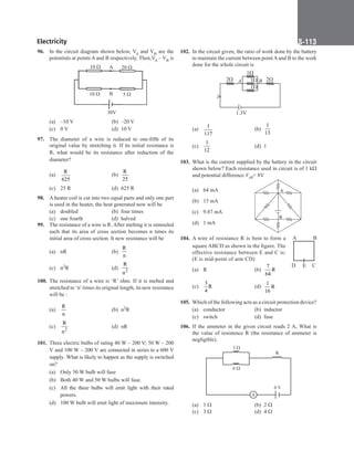 Electricity S-113
96. In the circuit diagram shown below, VA and VB are the
potentials at points A and B respectively. Then,VA – VB is
30V
10  20 
10  5 
A
B
(a) –10 V (b) –20 V
(c) 0 V (d) 10 V
97. The diameter of a wire is reduced to one-fifth of its
original value by stretching it. If its initial resistance is
R, what would be its resistance after reduction of the
diameter?
(a)
R
625
		 (b)
R
25
(c) 25 R (d) 625 R
98. A heater coil is cut into two equal parts and only one part
is used in the heater, the heat generated now will be
(a) doubled (b) four times
(c) one fourth (d) halved
99. The resistance of a wire is R. After melting it is remouled
such that its area of cross section becomes n times its
initial area of cross section. It new resistance will be
(a) nR (b)
R
n
(c) n2R (d) 2
R
n
100. The resistance of a wire is ‘R’ ohm. If it is melted and
stretched to ‘n’times its original length, its new resistance
will be :
(a)
R
n
(b) n2R
(c) 2
R
n
(d) nR
101. Three electric bulbs of rating 40 W – 200 V; 50 W – 200
V and 100 W – 200 V are connected in series to a 600 V
supply. What is likely to happen as the supply is switched
on?
(a) Only 50 W bulb will fuse
(b) Both 40 W and 50 W bulbs will fuse.
(c) All the three bulbs will emit light with their rated
powers.
(d) 100 W bulb will emit light of maximum intensity.
102. In the circuit given, the ratio of work done by the battery
to maintain the current between point A and B to the work
done for the whole circuit is
1
2
2 1
1
B
A
I
1.3V
(a)
1
117
		 (b)
1
13
(c)
1
12
(d) 1
103. What is the current supplied by the battery in the circuit
shown below? Each resistance used in circuit is of 1 kW
and potential difference VAB= 8V
(a) 64 mA A
B
(b) 15 mA
(c) 9.87 mA
(d) 1 mA
104. A wire of resistance R is bent to form a
square ABCD as shown in the figure. The
effective resistance between E and C is:
(E is mid-point of arm CD)
(a) R		 (b)
7
R
64
(c)
3
R
4
(d)
1
R
16
105. Which of the following acts as a circuit protection device?
(a) conductor (b) inductor
(c) switch (d) fuse
106. If the ammeter in the given circuit reads 2 A, What is
the value of resistence R (the resistance of ammeter is
negligible).
A
3 
6 
R
6 V
(a) 1 W		 (b) 2 W
(c) 3 W (d) 4 W
D C
B
A
E
 