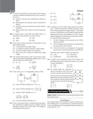 Science
S-114
107. Acircuit to verify Ohm’s law uses ammeter and voltmeter
in series or parallel connected correctly to the resistor. In
the circuit :
(a) ammeter is always used in parallel and voltmeter is
series
(b) Both ammeter and voltmeter must be connected in
parallel
(c) ammeter is always connected in series and voltmeter
in parallel
(d) Both, ammeter and voltmeter must be connected in
series
108. An electric bulb is rated 220V and 100W. When it is
operated on 110V, the power consumed will be
(a) 100W (b) 75W
(c) 50W (d) 25W
109. From a power station, the power is transmitted at a very
high voltage because –
(a) it is generated only at high voltage
(b) it is cheaper to produce electricity at high voltage
(c) electricity at high voltage is less dangerous
(d) there is less loss of energy in transmission at high
voltage
110. Two electric bulbs rated P1 watt V volts and P2 watt V
volts are connected in parallel and applied across V volts.
The total power (in watts) will be
(a) P1 + P2 (b) 1 2
P P
(c) 1 2
1 2
P P
P P
+
(d) 1 2
1 2
P P
P P
+
111. In the circuit, wire 1 is of negligible resistance. Then,
R1
–
+
1
Wire 1
R2
–
+
2
(a) current will flow through wire 1, if ε1 ≠ ε2
(b) current will flow through wire 1, if 1 2
1 2
ε ε
≠
R R
(c) current will flow through wire 1, if
		 1 2 1 2
1 2 1 2
( ) ( )
ε + ε ε − ε
≠
+ −
R R R R
(d) no current will flow through wire 1
112. In the circuit shown below, a student performing Ohm’s
law experiment accidently puts the voltmeter and the
ammeter as shown in the circuit below. The reading in
the voltmeter will be close to
(a) 0 V
(b) 4.8 V
(c) 6.0 V
(d) 1.2 V
113. A student in a town in India, where the price per unit (1
unit = 1 kW-hr) of electricity is `5.00, purchases a 1 kVA
UPS (uninterrupted power supply) battery. A day before
the exam, 10 friends arrive to the student’s home with their
laptops and all connect their laptops to the UPS. Assume
that each laptop has a constant power requirement of 90 W.
Consider the following statements
I All the 10 laptops can be powered by the UPS if
connected directly.
II All the 10 laptops can be powered if connected using
an extension box with a 3A fuse.
III If all the 10 friends use the laptop for 5 hours, then
the cost of the consumed electricity is about `22.50.
Select the correct option with the true statements.
(a) I only (b) I and II only
(c) I and III only (d) II and III only
114. A copper wire is stretched to make it 0.5% longer. The
percentage change in its electrical resistance if its volume
remains unchanged is:
(a) 2.0% (b) 2.5%
(c) 1.0% (d) 0.5%
115. Six similar bulbs are connected as
shown in the figure with a DC source
of emf E, and zero internal resistance.
The ratio of power consumption by the
bulbs when (i) all are glowing and (ii)
in the situation when two from section
A and one from section B are glowing,
will be:
(a) 4 : 9 (b) 9 : 4
(c) 1 : 2 (d) 2 : 1
DIRECTIONS : Study the given case/passage and answer the
following questions.
Case/Passage - 1
Two tungston lamps with resistances R1 and R2 respectively at
full incandescence are connected first in parallel and then in
series, in a lighting circuit of negaligible internal resistance. It
is given that: R1  R2.
V
A
6V 2k
8k
A B
E
 