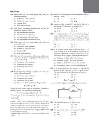 Electricity S-115
116. Which lamp will glow more brightly when they are
connected in parallel?
(a) Bulb having lower resistance
(b) Bulb having higher resistance
(c) Both the bulbs
(d) None of the two bulbs
117. If the lamp of resistance R1 now burns out, how will the
illumination produced change?
(a) Net illumination will increase
(b) Net illumination will decrease
(c) Net illumination will remain same
(d) Net illumination will reduced to zero
118. Which lamp will glow more brightly when they are
connected in series?
(a) Bulb having lower resistance
(b) Bulb having higher resistance
(c) Both the bulbs
(d) None of the two bulbs
119. If the lamp of resistance R2 now burns out and the lamp
of resistance R1 alone is plugged in, will the illumination
increase or decrease?
(a) Illumination will remain same
(b) Illumination will increase
(c) Illumination will decrease
(d) None
120. Would physically bending a supply wire cause any
change in the illumination?
(a) Illumination will remain same
(b) Illumination will increase
(c) Illumination will decrease
(d) It is not possible to predict from the given datas
Case/Passage - 2
The rate at which electric energy is dissipated or consumed in
an electric circuit. This is termed as electric power,
		
P = IV, According to Ohm’s law V = IR
We can express the power dissipated in the alternative forms
2
2 V
P I R
R
= =
If 100W – 220V is written on the bulb then it means that the bulb
will consume 100 joule in one second if used at the potential
difference of 220 volts. The value of electricity consumed in
houses is decided on the basis of the total electric energy used.
Electric power tells us about the electric energy used per second
not the total electric energy.
The total energy used in a circuit = power of the electric circuit
× time.
121. Which of the following terms does not represent electrical
power in a circuit?
(a) I2R		 (b) IR2
(c) VI (d) V2/R
122. An electric bulb is rated 220V and 100W. When it is
operated on 110V, the power consumed will be–
(a) 100 W (b) 75 W
(c) 50 W (d) 25 W
123. Two conducting wires of the same material and of equal
lengths and equal diameters are first connected  in sereis
and then in parallel in an electric circuit. The ratio of heat
produced in series and in parallel combinations would
be–
(a) 1 : 2 (b) 2 : 1
(c) 1 : 4 (d) 4 : 1
124. In an electrical circuit three incandescent bulbs. A, B
and C of rating 40 W, 60 W and 100 W, respectively are
connected in parallel to an electric source. Which of the
following is likely to happen regarding their brightness?
(a) Brightness of all the bulbs will be the same
(b) Brightness of bulb A will be the maximum
(c) Brightness of bulb B will be more than that of A
(d) Brightness of bulb C will be less than that of B
125. In an electrical circuit, two resistors of 2Ω and 4Ω
respectively are connected in series to a 6V battery.
The heat dissipated by the 4Ω resistor in 5s will be
(a) 5 J			 (b) 10 J
(c) 20 J (d) 30 J
Case/Passage - 3
Answer the following questions based on the given circuit.
4
3
6
3V
B
A
126. The potential drop across the 3Ω resistor is
(a) 1 V (b) 1.5 V
(c) 2 V (d) 3 V
127. The equivalent resistance between points A and B is
(a) 7Ω		 (b) 6Ω
(c) 13Ω (d) 5Ω
 