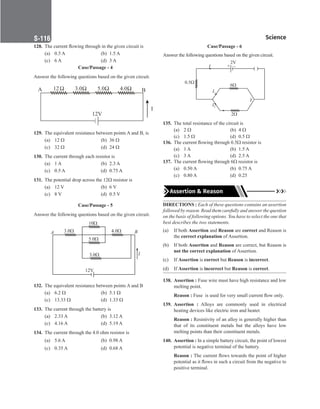 Science
S-116
128. The current flowing through in the given circuit is
(a) 0.5 A (b) 1.5 A
(c) 6 A (d) 3 A
Case/Passage - 4
Answer the following questions based on the given circuit.
12V
12 3.0 5.0 4.0
A B
I
129. The equivalent resistance between points A and B, is
(a) 12 Ω (b) 36 Ω
(c) 32 Ω (d) 24 Ω
130. The current through each resistor is
(a) 1 A (b) 2.3 A
(c) 0.5 A (d) 0.75 A
131. The potential drop across the 12Ω resistor is
(a) 12 V (b) 6 V
(c) 8 V (d) 0.5 V
Case/Passage - 5
Answer the following questions based on the given circuit.
I
B
A 3.0
10
4.0
5.0
3.0
12V
132. The equivalent resistance between points A and B
(a) 6.2 Ω (b) 5.1 Ω
(c) 13.33 Ω (d) 1.33 Ω
133. The current through the battery is
(a) 2.33 A (b) 3.12 A
(c) 4.16 A (d) 5.19 A
134. The current through the 4.0 ohm resistor is
(a) 5.6 A (b) 0.98 A
(c) 0.35 A (d) 0.68 A
Case/Passage - 6
Answer the following questions based on the given circuit.
0.5
6
I1
I2
Y
2
–
+
2V
( (
I
135. The total resistance of the circuit is
(a) 2 Ω		 (b) 4 Ω
(c) 1.5 Ω (d) 0.5 Ω
136. The current flowing through 0.5Ω resistor is
(a) 1 A (b) 1.5 A
(c) 3 A (d) 2.5 A
137. The current flowing through 6Ω resistor is
(a) 0.50 A (b) 0.75 A
(c) 0.80 A (d) 0.25
Assertion  Reason
DIRECTIONS : Each of these questions contains an assertion
followed by reason. Read them carefully and answer the question
on the basis of following options. You have to select the one that
best describes the two statements.
(a) If both Assertion and Reason are correct and Reason is
the correct explanation of Assertion.
(b) If both Assertion and Reason are correct, but Reason is
not the correct explanation of Assertion.
(c) If Assertion is correct but Reason is incorrect.
(d) If Assertion is incorrect but Reason is correct.
138. Assertion : Fuse wire must have high resistance and low
melting point.
Reason : Fuse  is used for very small current flow only.
139. Assertion : Alloys are commonly used in electrical
heating devices like electric iron and heater.
Reason : Resistivity of an alloy is generally higher than
that of its constituent metals but the alloys have low
melting points than their constituent metals.
140. Assertion : In a simple battery circuit, the point of lowest
potential is negative terminal of the battery.
Reason : The current flows towards the point of higher
potential as it flows in such a circuit from the negative to
positive terminal.
 