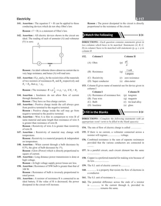 Electricity S-117
141. Assertion : The equation V = Ri can be applied to those
conducting devices which do not obey Ohm’s law.
Reason : V = Ri is a statement of Ohm’s law.
142. Assertion : All electric devices shown in the circuit are
ideal. The reading of each of ammeter (A) and voltmeter
(V) is zero.
E
A
V
R
Reason : An ideal voltmeter draws almost no current due to
very large resistance, and hence (A) will read zero.
143. Assertion : If ρ1 and ρ2 be the resistivities of the materials
of two resistors of resistances R1 and R2 respectively and
R1  R2, then ρ1  ρ2.
Reason : The resistance = ρ

R
A
⇒ ρ1  ρ2 if R1  R2
144. Assertion : Insulators do not allow flow of current
through themselves.
Reason : They have no free-charge carriers.
145. Assertion : Positive charge inside the cell always goes
from positive terminal to the negative terminal.
Reason : Positive charge inside the cell may go from
negative terminal to the positive terminal.
146. Assertion : Wire A is thin in comparison to wire B of
same material and same length then resistance of wire A
is greater than resistance of wire B.
Reason : Resistivity of wire A is greater than resistivity
of wire B.
147. Assertion : Resistivity of material may change with
temperature.
Reason : Resistivity is a material property  independent
on temperature.
148. Assertion : When current through a bulb decreases by
0.5%, the glow of bulb decreases by 1%.
Reason : Glow (Power) which is directly proportional to
square of current.
149. Assertion : Long distance power transmission is done at
high voltage.
Reason : At high voltage supply power losses are less.
150. Assertion : Resistance of 50W bulb is greater than that of
100 W.
Reason : Resistance of bulb is inversely proportional to
rated power.
151. Assertion : A resistor of resistance R is connected to an
ideal battery. If the value of R is decreased, the power
dissipated in the circuit will increase.
Reason : The power dissipated in the circuit is directly
proportional to the resistance of the circuit.
Match the Following
DIRECTIONS : Each question contains statements given in
two columns which have to be matched. Statements (A, B, C,
D) in column I have to be matched with statements (p, q, r, s) in
column II.
152.		 Column I			 Column II
(A) Ohm (p) ρL
A
(B) Resistance (q)
1 volt
1ampere
(C) Resistivity (r) zero resistance
(D) Super conductor (s) ohm-meter
153. Column II gives name of material use for device given in
column I
		
Column I			 Column II
(A) Resistance of resistance box (p) tungsten
(B) Fuse wire (q) maganin
(C) Bulb (r) tin-lead alloy
(D) Insulator (s) glass
Fill in the Blanks
DIRECTIONS : Complete the following statements with an
appropriate word / term to be filled in the blank space(s).
154. The rate of flow of electric charge is called .................
155. If there is no current, a voltmeter connected across a
resistor will register..................... voltage.
156. Combined resistance is the sum of separate resistances
provided that the various conductors are connected in
..........
157. In a parallel circuit, each circuit element has the same
....................
158. Copper is a preferred material for making wire because of
its low........................
159. The S.I. unit of electric current is ..............
160. .............. is a property that resists the flow of electrons in
a conductor.
161. The S.I. unit of resistance is .................
162. The potential difference across the ends of a resistor
is ............... to the current through it, provided its
.................... remains the same.
 