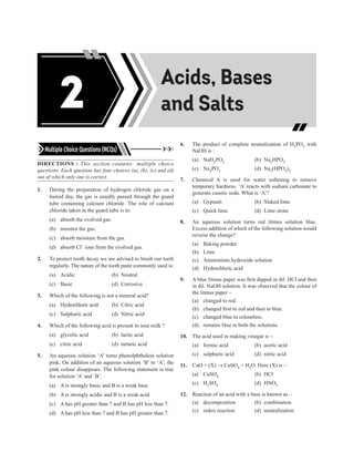 Acids, Bases and
Salts
Multiple Choice Questions (MCQs)
DIRECTIONS : This section contains multiple choice
questions. Each question has four choices (a), (b), (c) and (d)
out of which only one is correct.
1. During the preparation of hydrogen chloride gas on a
humid day, the gas is usually passed through the guard
tube containing calcium chloride. The role of calcium
chloride taken in the guard tube is to:
(a) absorb the evolved gas.
(b) moisten the gas.
(c) absorb moisture from the gas.
(d) absorb Cl– ions from the evolved gas.
2. To protect tooth decay we are advised to brush our teeth
regularly. The nature of the tooth paste commonly used is:
(a) Acidic (b) Neutral
(c) Basic (d) Corrosive
3. Which of the following is not a mineral acid?
(a) Hydrochloric acid (b) Citric acid
(c) Sulphuric acid (d) Nitric acid
4. Which of the following acid is present in sour milk ?
(a) glycolic acid (b) lactic acid
(c) citric acid (d) tartaric acid
5. An aqueous solution ‘A’ turns phenolphthalein solution
pink. On addition of an aqueous solution ‘B’ to ‘A’, the
pink colour disappears. The following statement is true
for solution ‘A’ and ‘B’.
(a) A is strongly basic and B is a weak base.
(b) A is strongly acidic and B is a weak acid.
(c) A has pH greater than 7 and B has pH less than 7.
(d) A has pH less than 7 and B has pH greater than 7.
6. The product of complete neutralization of H3PO3 with
NaOH is :
(a) NaH2PO3 (b) Na2HPO3
(c) Na3PO3 (d) Na3(HPO3)2
7. Chemical A is used for water softening to remove
temporary hardness. ‘A’ reacts with sodium carbonate to
generate caustic soda. What is ‘A’?
(a) Gypsum (b) Slaked lime
(c) Quick lime (d) Lime stone
8. An aqueous solution turns red litmus solution blue.
Excess addition of which of the following solution would
reverse the change?
(a) Baking powder
(b) Lime
(c) Ammonium hydroxide solution
(d) Hydrochloric acid
9. A blue litmus paper was first dipped in dil. HCl and then
in dil. NaOH solution. It was observed that the colour of
the litmus paper –
(a) changed to red.
(b) changed first to red and then to blue.
(c) changed blue to colourless.
(d) remains blue in both the solutions.
10. The acid used in making vinegar is –
(a) formic acid (b) acetic acid
(c) sulphuric acid (d) nitric acid
11. CuO + (X) → CuSO4 + H2O. Here (X) is –
(a) CuSO4 (b) HCl
(c) H2SO4 (d) HNO3
12. Reaction of an acid with a base is known as –
(a) decomposition (b) combination
(c) redox reaction (d) neutralization
Acids, Bases
and Salts
2
 