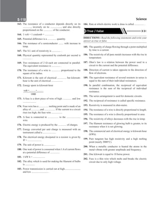 Science
S-118
163. The resistance of a conductor depends directly on its
............., inversely on its ................., and also directly
proportioned on the .............. of the conductor.
164. 1 volt × 1 coulomb = ..............
165. Potential difference is a .............. quantity.
166. The resistance of a semiconductor ........ with increase in
temp.
167. The S.I. unit of resistivity is .............. .
168. Physical quantity represented by coulomb per second is
.............. .
169. Two resistances of 2 Ω each are connected in parallel.
The equivalent resistance is .............. .
170. The resistance of a wire is .............. proportional to the
square of its radius.
171. Kilowatt is the unit of electrical .............. but kilowatt-
hour is the unit of electrical ..................
172. Energy spent in kilowatt-hour
volt ×..........×..........
1000
173. A fuse is a short piece of wire of high .............. and low
.....................
174. Fuse wire has a ............... melting point and is made of an
alloy of ..............and ................. If the current in a circuit
rises too high, the fuse wire .................
175. A fuse is connected in ................. to the ......................
wire.
176. Electric energy is produced by the ............. of charges.
177. Energy converted per unit charge is measured with an
instrument called a .....................
178. The electrical energy dissipated in a resistor is given by
W = ......................
179. The unit of power is ..................
180. One watt of power is consumed when 1Aof current flows
at a potential difference of ...............
181. 1 kW h = ...................
182. The alloy which is used for making the filament of bulbs
is ...............
183. Power transmission is carried out at high.........................
and low .......................... .
184. Rate at which electric work is done is called ............... .
True / False
DIRECTIONS : Read the following statements and write your
answer as true or false.
185. The quantity of charge flowing through a point multiplied
by time is a current.
186. The resistivity of all pure metals increases with the rise in
temperature.
187. Ohm’s law is a relation between the power used in a
circuit to the current and the potential difference.
188. Direction of current is taken opposite to the direction of
flow of electrons.
189. The equivalent resistance of several resistors in series is
equal to the sum of their individual resistances.
190. In parallel combination, the reciprocal of equivalent
resistance is the sum of the reciprocal of individual
resistance.
191. The series arrangement is used for domestic circuits.
192. The reciprocal of resistance is called specific resistance.
193. Resistivity is measured in ohm-metre.
194. The resistance of a wire is directly proportional to length.
195. The resistance of a wire is directly proportional to area.
196. The resistivity of alloys decreases with the rise in temp.
197. The filament resistance of glowing bulb is greater, to its
resistance when it is not glowing.
198. The commercial unit of electrical energy is kilowatt-hour
(kWh).
199. Pure tungsten has high resistivity and a high melting
point (nearly 3000°C).
200. When a metallic conductor is heated the atoms in the
metal vibrate with greater amplitude and frequency.
201. One kilowatt is equal to 10 horse power.
202. Fuse is a thin wire which melts and breaks the electric
circuit due to only high voltage.
 